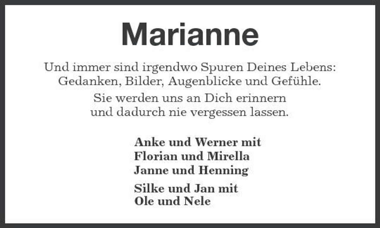 <p>Marianne<br />Und immer sind irgendwo Spuren Deines Lebens: Gedanken, Bilder, Augenblicke und Gefühle. Sie werden uns an Dich erinnern und dadurch nie vergessen lassen. Anke und Werner mit Florian und Mirella Janne und Henning Silke und Jan mit Ole und Nele</p>