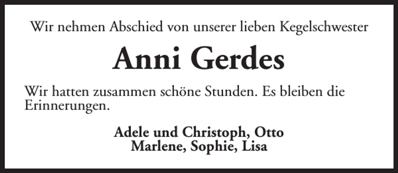<p>Wir nehmen Abschied von unserer lieben Kegelschwester</p><p>Anni Gerdes<br />Wir hatten zusammen schöne Stunden. Es bleiben die<br />Erinnerungen.<br />Adele und Christoph, Otto<br />Marlene, Sophie, Lisa</p>