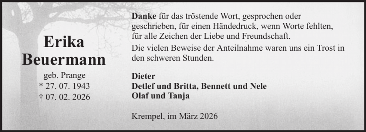 <p>Erika<br />Beuermann<br />geb. Prange<br />* 27. 07. 1943<br />† 07. 02. 2026</p>
<p>Danke für das tröstende Wort, gesprochen oder<br />geschrieben, für einen Händedruck, wenn Worte fehlten,<br />für alle Zeichen der Liebe und Freundschaft.<br />Die vielen Beweise der Anteilnahme waren uns ein Trost in<br />den schweren Stunden.<br />Dieter<br />Detlef und Britta, Bennett und Nele<br />Olaf und Tanja<br />Krempel, im März 2026</p>