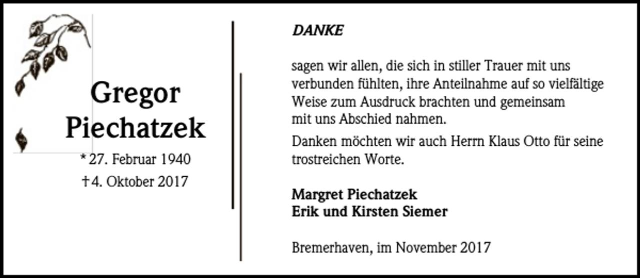 <p>Danke</p><p>Gregor<br />Piechatzek<br />* 27. Februar 1940<br />† 4. Oktober 2017</p><p>sagen wir allen, die sich in stiller Trauer mit uns<br />verbunden fühlten, ihre Anteilnahme auf so vielfältige<br />Weise zum Ausdruck brachten und gemeinsam<br />mit uns Abschied nahmen.<br />Danken möchten wir auch Herrn Klaus Otto für seine<br />trostreichen Worte.<br />Margret Piechatzek<br />Erik und Kirsten Siemer<br />Bremerhaven, im November 2017</p>