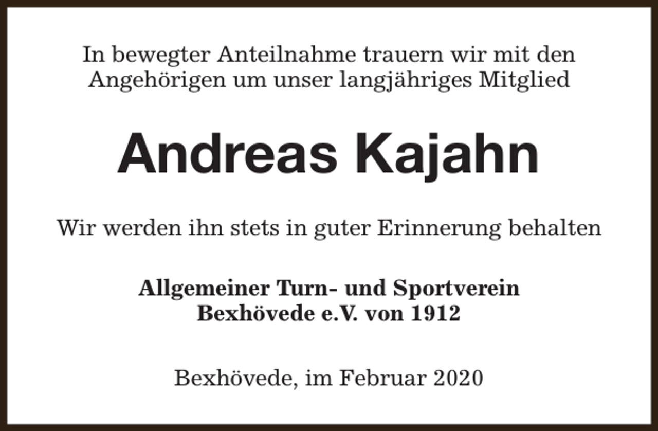 <p>In bewegter Anteilnahme trauern wir mit den<br />Angehörigen um unser langjähriges Mitglied</p><p>Andreas Kajahn<br />Wir werden ihn stets in guter Erinnerung behalten<br />Allgemeiner Turn- und Sportverein<br />Bexhövede e.V. von 1912<br />Bexhövede, im Februar 2020</p>