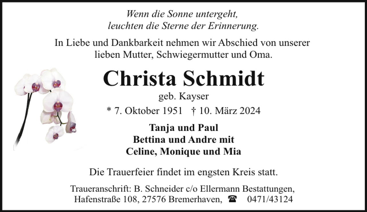 <p>Wenn die Sonne untergeht,<br />leuchten die Sterne der Erinnerung.<br />In Liebe und Dankbarkeit nehmen wir Abschied von unserer<br />lieben Mutter, Schwiegermutter und Oma.</p><p>Christa Schmidt<br />geb. Kayser<br />* 7. Oktober 1951 † 10. März 2024<br />Tanja und Paul<br />Bettina und Andre mit<br />Celine, Monique und Mia<br />Die Trauerfeier findet im engsten Kreis statt.<br />Traueranschrift: B. Schneider c/o Ellermann Bestattungen,<br />Hafenstraße 108, 27576 Bremerhaven, ( 0471/43124</p>