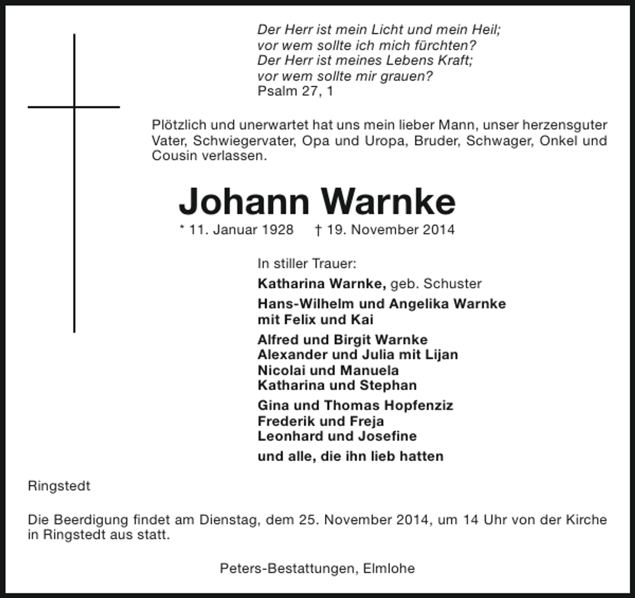 <p>Der Herr ist mein Licht und mein Heil;<br />vor wem sollte ich mich fürchten?<br />Der Herr ist meines Lebens Kraft;<br />vor wem sollte mir grauen?<br />Psalm 27, 1<br />Plötzlich und unerwartet hat uns mein lieber Mann, unser herzensguter<br />Vater, Schwiegervater, Opa und Uropa, Bruder, Schwager, Onkel und<br />Cousin verlassen.</p><p>Johann Warnke<br />* 11. Januar 1928</p><p>† 19. November 2014</p><p>In stiller Trauer:<br />Katharina Warnke, geb. Schuster<br />Hans-Wilhelm und Angelika Warnke<br />mit Felix und Kai<br />Alfred und Birgit Warnke<br />Alexander und Julia mit Lijan<br />Nicolai und Manuela<br />Katharina und Stephan<br />Gina und Thomas Hopfenziz<br />Frederik und Freja<br />Leonhard und Josefine<br />und alle, die ihn lieb hatten<br />Ringstedt<br />Die Beerdigung findet am Dienstag, dem 25. November 2014, um 14 Uhr von der Kirche<br />in Ringstedt aus statt.<br />Peters-Bestattungen, Elmlohe</p>