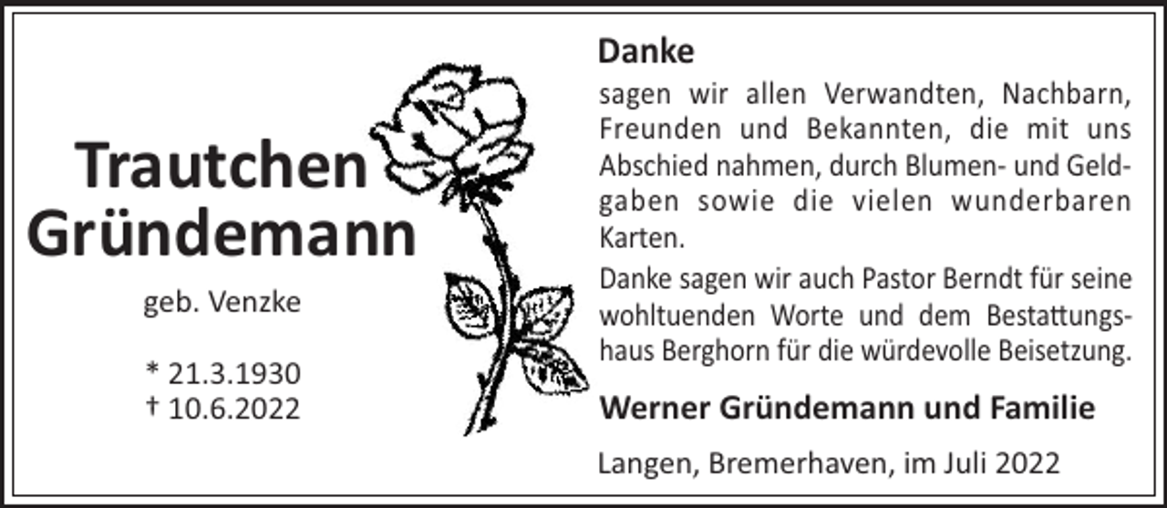 <p>Danke</p><p>Trautchen<br />Gründemann<br />geb. Venzke<br />* 21.3.1930<br />† 10.6.2022</p><p>sagen wir allen Verwandten, Nachbarn,<br />Freunden und Bekannten, die mit uns<br />Abschied nahmen, durch Blumen- und Geldgaben sowie die vielen wunderbaren<br />Karten.<br />Danke sagen wir auch Pastor Berndt für seine<br />wohltuenden Worte und dem Besta!ungshaus Berghorn für die würdevolle Beisetzung.</p><p>Werner Gründemann und Familie<br />Langen, Bremerhaven, im Juli 2022</p>