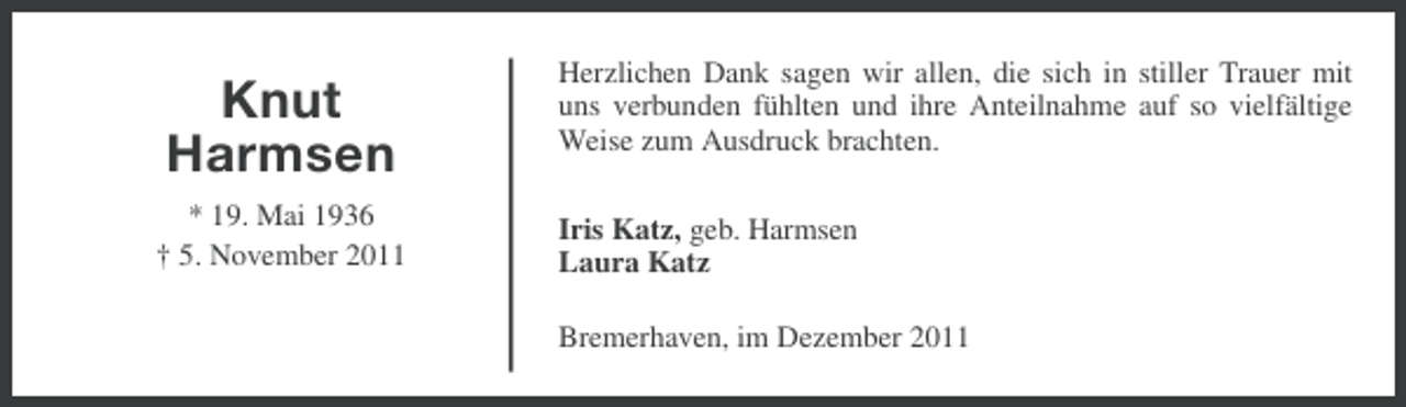 <p>Knut<br />Harmsen<br />* 19. Mai 1936<br />† 5. November 2011</p><p>Herzlichen Dank sagen wir allen, die sich in stiller Trauer mit<br />uns verbunden fühlten und ihre Anteilnahme auf so vielfältige<br />Weise zum Ausdruck brachten.<br />Iris Katz, geb. Harmsen<br />Laura Katz<br />Bremerhaven, im Dezember 2011</p>