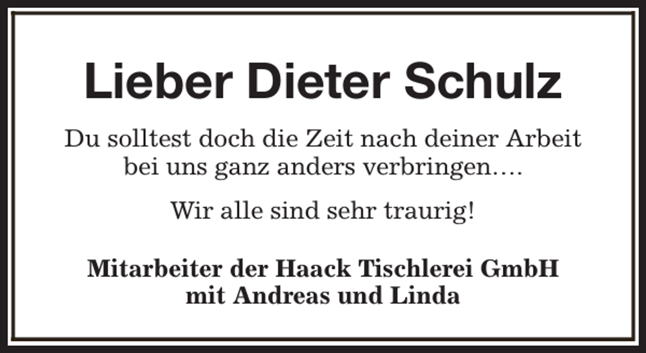 <p>Lieber Dieter Schulz<br />Du solltest doch die Zeit nach deiner Arbeit<br />bei uns ganz anders verbringen….<br />Wir alle sind sehr traurig!<br />Mitarbeiter der Haack Tischlerei GmbH<br />mit Andreas und Linda</p>