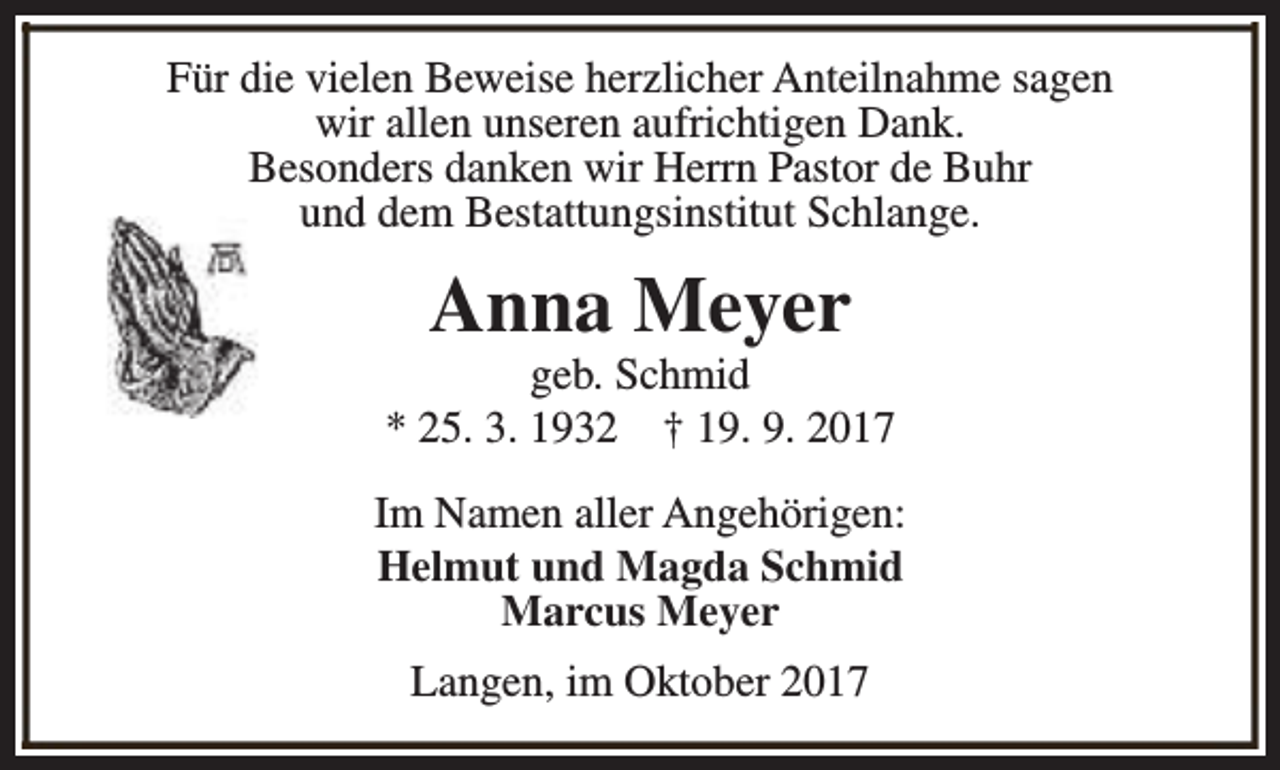 <p>Für die vielen Beweise herzlicher Anteilnahme sagen<br />wir allen unseren aufrichtigen Dank.<br />Besonders danken wir Herrn Pastor de Buhr<br />und dem Bestattungsinstitut Schlange.</p><p>Anna Meyer</p><p>geb. Schmid<br />* 25. 3. 1932 † 19. 9. 2017<br />Im Namen aller Angehörigen:<br />Helmut und Magda Schmid<br />Marcus Meyer<br />Langen, im Oktober 2017</p>