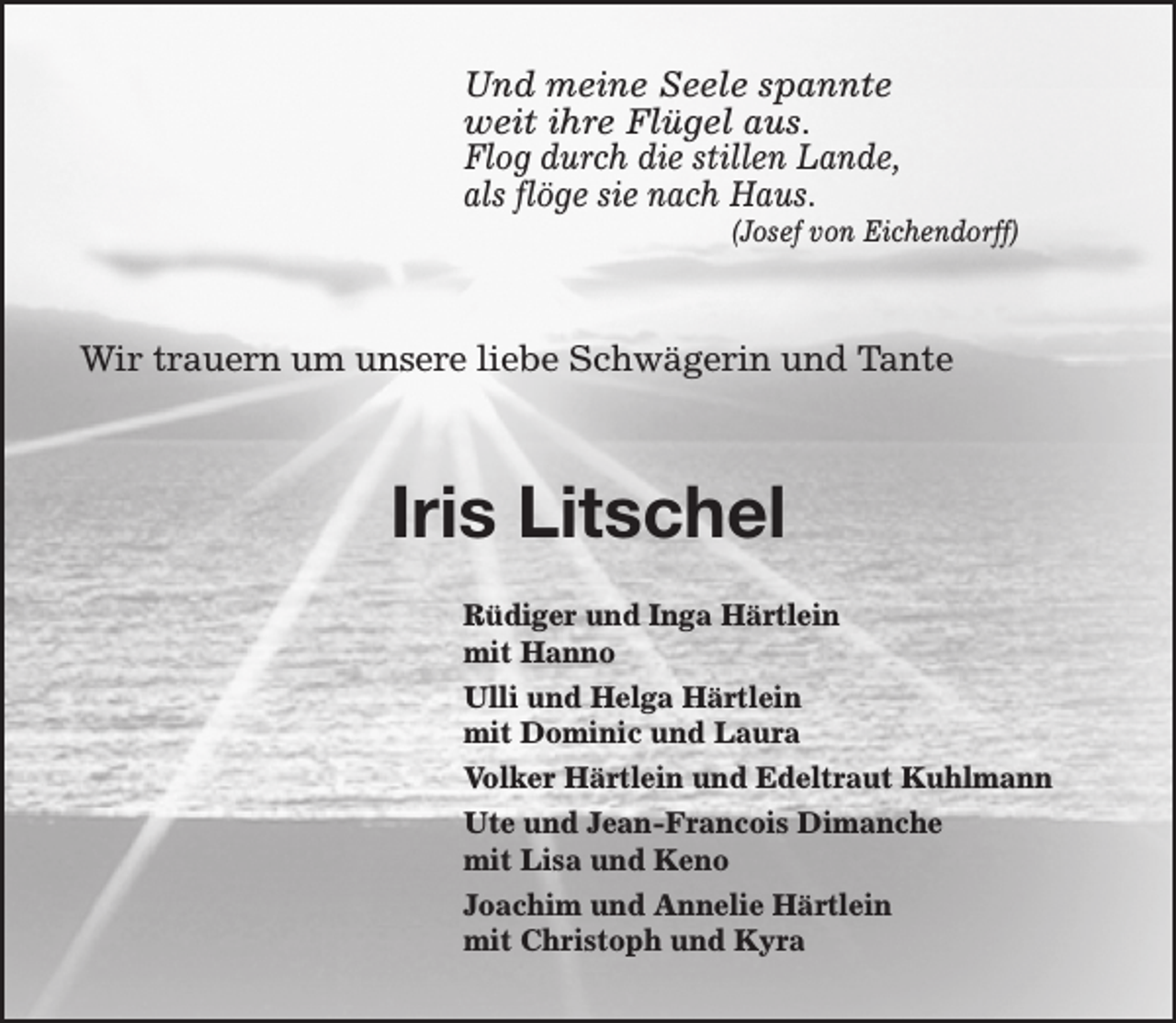 <p>Und meine Seele spannte<br />weit ihre Flügel aus.<br />Flog durch die stillen Lande,<br />als flöge sie nach Haus.</p><p>(Josef von Eichendorff)</p><p>Wir trauern um unsere liebe Schwägerin und Tante</p><p>Iris Litschel<br />Rüdiger und Inga Härtlein<br />mit Hanno<br />Ulli und Helga Härtlein<br />mit Dominic und Laura<br />Volker Härtlein und Edeltraut Kuhlmann<br />Ute und Jean-Francois Dimanche<br />mit Lisa und Keno<br />Joachim und Annelie Härtlein<br />mit Christoph und Kyra</p>