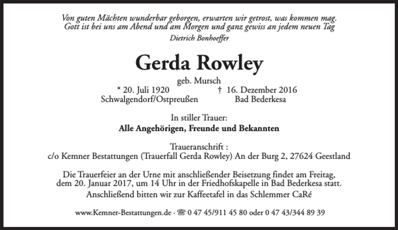 <p>Von guten Mächten wunderbar geborgen, erwarten wir getrost, was kommen mag.<br />Gott ist bei uns am Abend und am Morgen und ganz gewiss an jedem neuen Tag<br />Dietrich Bonhoeffer</p><p>Gerda Rowley</p><p>geb. Mursch<br />* 20. Juli 1920<br />† 16. Dezember 2016<br />Schwalgendorf/Ostpreußen<br />Bad Bederkesa<br />In stiller Trauer:<br />Alle Angehörigen, Freunde und Bekannten<br />Traueranschrift :<br />c/o Kemner Bestattungen (Trauerfall Gerda Rowley) An der Burg 2, 27624 Geestland<br />Die Trauerfeier an der Urne mit anschließender Beisetzung findet am Freitag,<br />dem 20. Januar 2017, um 14 Uhr in der Friedhofskapelle in Bad Bederkesa statt.<br />Anschließend bitten wir zur Kaffeetafel in das Schlemmer CaRé<br />www.Kemner-Bestattungen.de · s 0 47 45/911 45 80 oder 0 47 43/344 89 39</p>