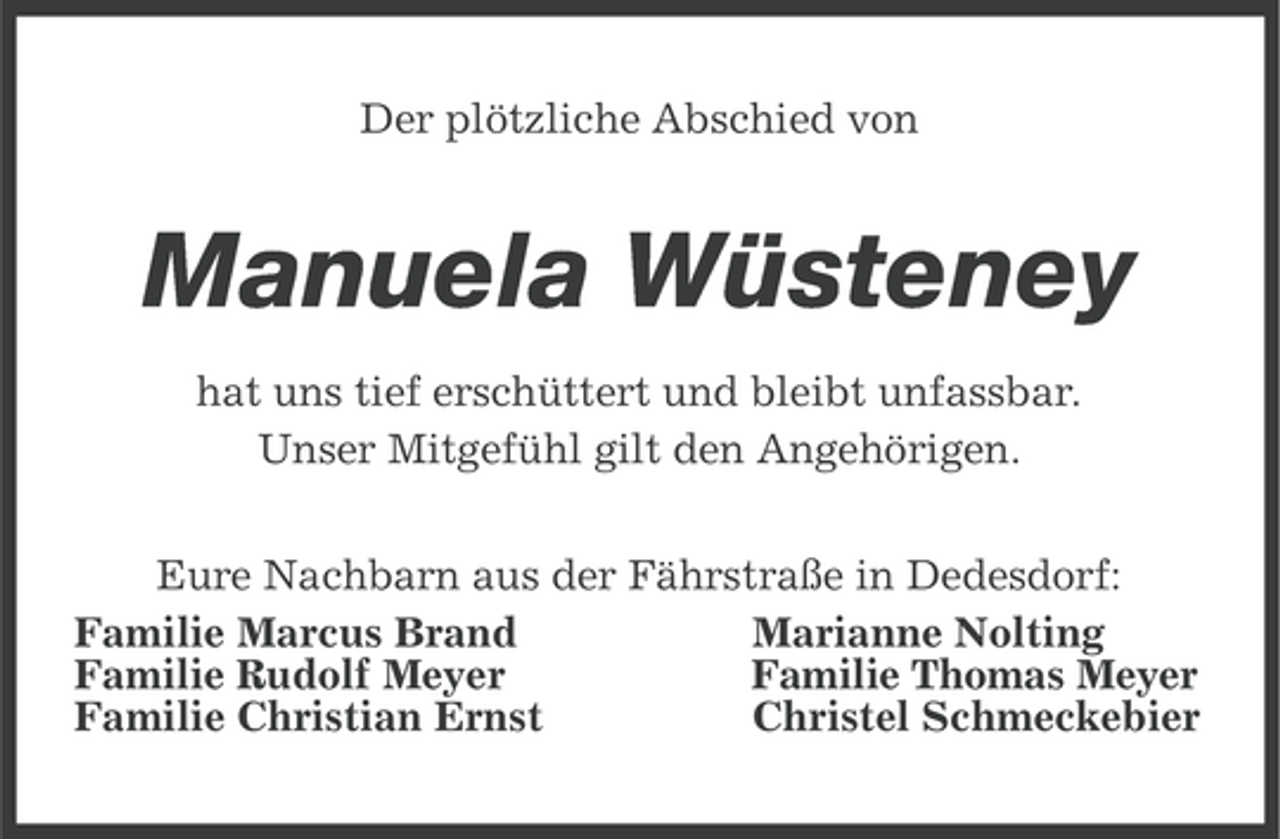 <p>Der plötzliche Abschied von</p><p>Manuela Wüsteney<br />hat uns tief erschüttert und bleibt unfassbar.<br />Unser Mitgefühl gilt den Angehörigen.<br />Eure Nachbarn aus der Fährstraße in Dedesdorf:<br />Familie Marcus Brand<br />Marianne Nolting<br />Familie Rudolf Meyer<br />Familie Thomas Meyer<br />Familie Christian Ernst<br />Christel Schmeckebier</p>
