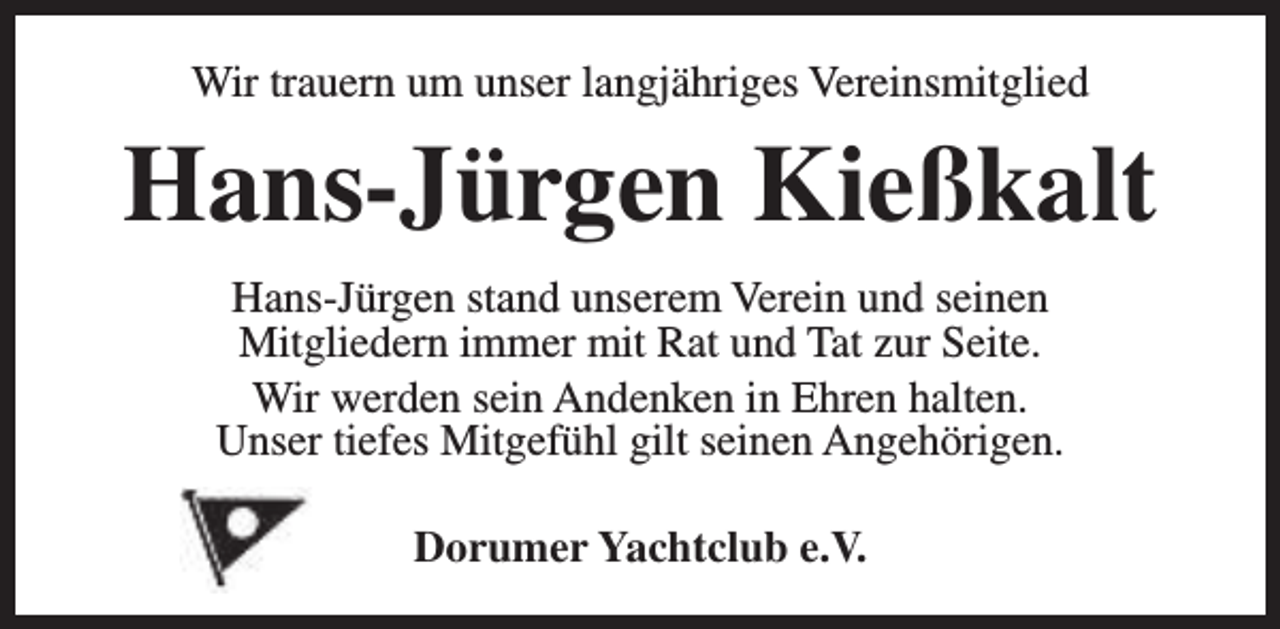 <p>Wir trauern um unser langjähriges Vereinsmitglied</p><p>Hans-Jürgen Kießkalt<br />Hans-Jürgen stand unserem Verein und seinen<br />Mitgliedern immer mit Rat und Tat zur Seite.<br />Wir werden sein Andenken in Ehren halten.<br />Unser tiefes Mitgefühl gilt seinen Angehörigen.<br />Dorumer Yachtclub e.V.</p>
