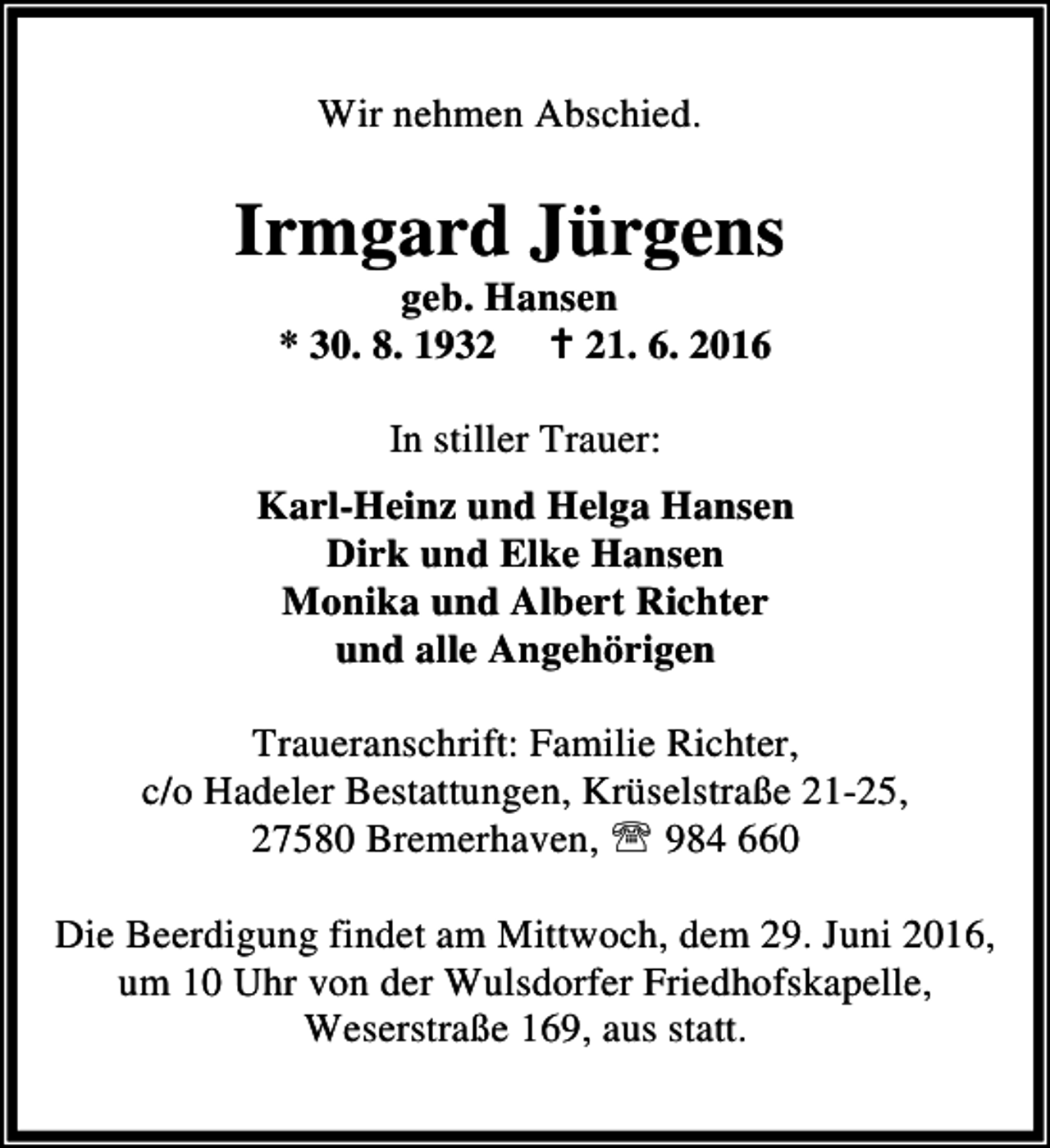 <p>Wir nehmen Abschied.</p><p>Irmgard Jürgens<br />geb. Hansen<br />* 30. 8. 1932 B 21. 6. 2016<br />In stiller Trauer:<br />Karl-Heinz und Helga Hansen<br />Dirk und Elke Hansen<br />Monika und Albert Richter<br />und alle Angehörigen<br />Traueranschrift: Familie Richter,<br />c/o Hadeler Bestattungen, Krüselstraße 21-25,<br />27580 Bremerhaven, ℡ 984 660<br />Die Beerdigung findet am Mittwoch, dem 29. Juni 2016,<br />um 10 Uhr von der Wulsdorfer Friedhofskapelle,<br />Weserstraße 169, aus statt.</p>
