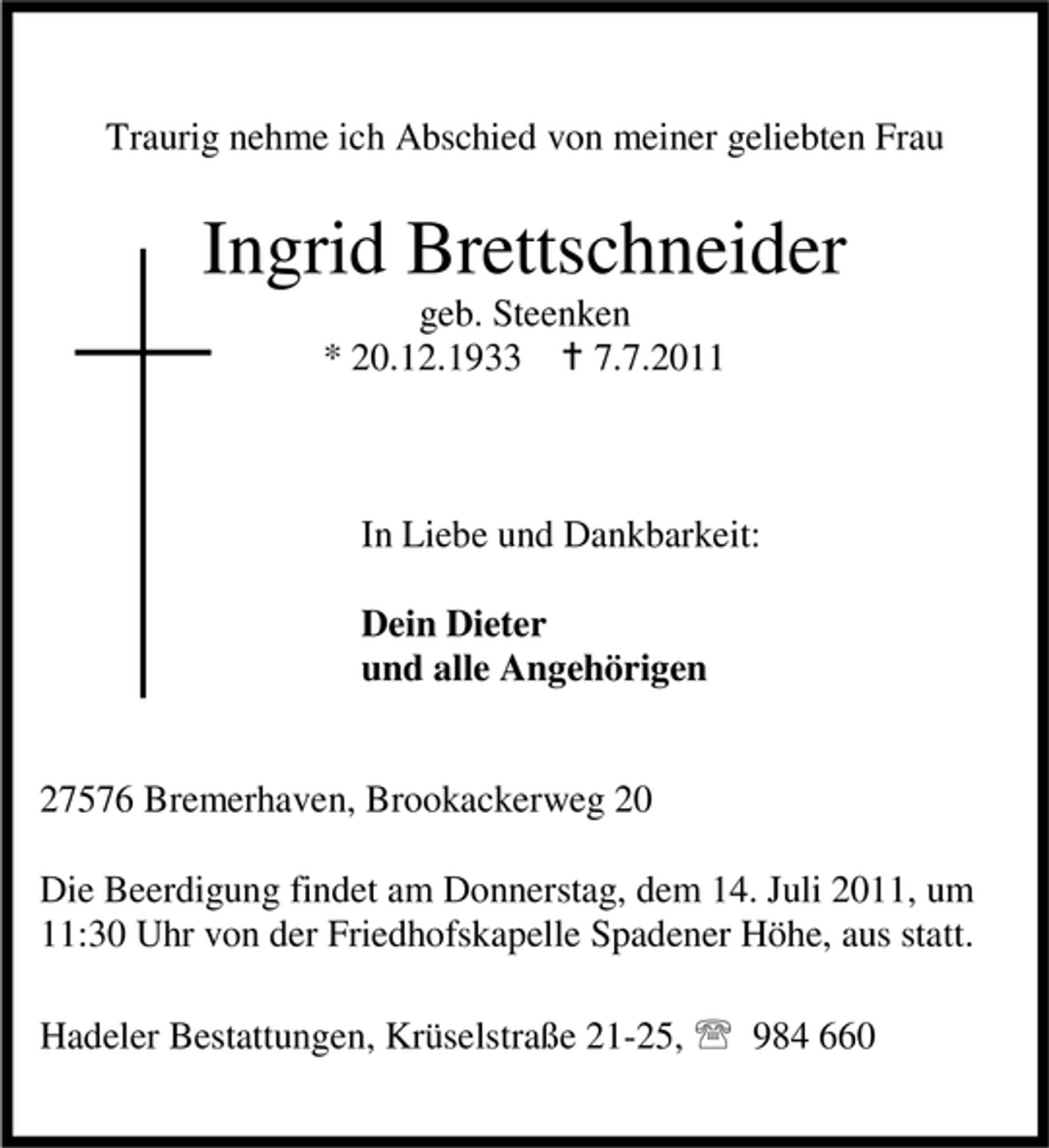 <p>Traurig nehme ich Abschied von meiner geliebten Frau</p><p>Ingrid Brettschneider<br />geb. Steenken<br />* 20.12.1933 B 7.7.2011</p><p>In Liebe und Dankbarkeit:<br />Dein Dieter<br />und alle Angehörigen<br />27576 Bremerhaven, Brookackerweg 20<br />Die Beerdigung findet am Donnerstag, dem 14. Juli 2011, um<br />11:30 Uhr von der Friedhofskapelle Spadener Höhe, aus statt.<br />Hadeler Bestattungen, Krüselstraße 21-25, 984 660</p>