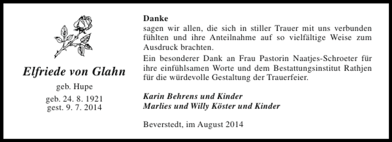 <p>Elfriede von Glahn<br />geb. Hupe<br />geb. 24. 8. 1921<br />gest. 9. 7. 2014</p><p>Danke<br />sagen wir allen, die sich in stiller Trauer mit uns verbunden<br />fühlten und ihre Anteilnahme auf so vielfältige Weise zum<br />Ausdruck brachten.<br />Ein besonderer Dank an Frau Pastorin Naatjes-Schroeter für<br />ihre einfühlsamen Worte und dem Bestattungsinstitut Rathjen<br />für die würdevolle Gestaltung der Trauerfeier.<br />Karin Behrens und Kinder<br />Marlies und Willy Köster und Kinder<br />Beverstedt, im August 2014</p>
