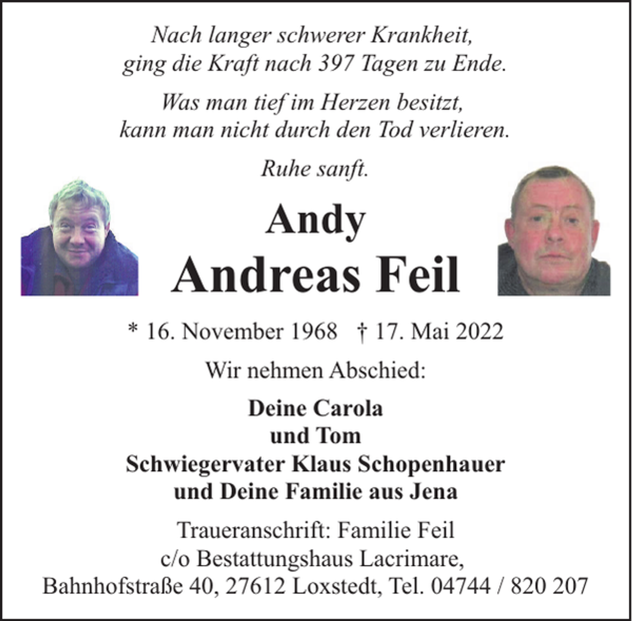 <p>Nach langer schwerer Krankheit,<br />ging die Kraft nach 397 Tagen zu Ende.<br />Was man tief im Herzen besitzt,<br />kann man nicht durch den Tod verlieren.<br />Ruhe sanft.</p><p>Andy</p><p>Andreas Feil<br />* 16. November 1968 † 17. Mai 2022<br />Wir nehmen Abschied:<br />Deine Carola<br />und Tom<br />Schwiegervater Klaus Schopenhauer<br />und Deine Familie aus Jena<br />Traueranschrift: Familie Feil<br />c/o Bestattungshaus Lacrimare,<br />Bahnhofstraße 40, 27612 Loxstedt, Tel. 04744 / 87</p>