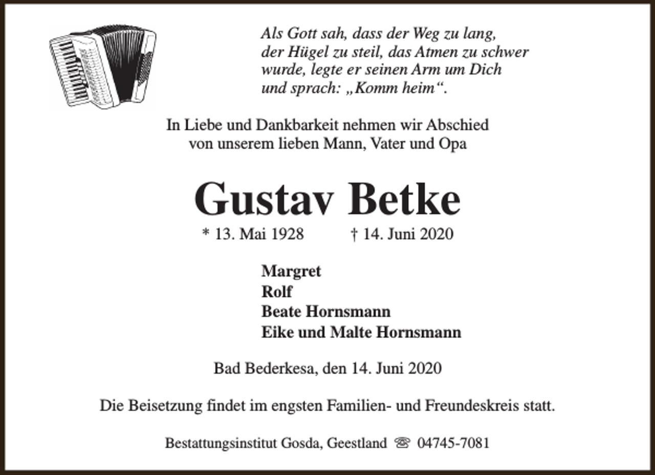 <p>Als Gott sah, dass der Weg zu lang,<br />der Hügel zu steil, das Atmen zu schwer<br />wurde, legte er seinen Arm um Dich<br />und sprach: „Komm heim“.<br />In Liebe und Dankbarkeit nehmen wir Abschied<br />von unserem lieben Mann, Vater und Opa</p><p>Gustav Betke<br />* 13. Mai 1928</p><p>† 14. Juni 2020</p><p>Margret<br />Rolf<br />Beate Hornsmann<br />Eike und Malte Hornsmann<br />Bad Bederkesa, den 14. Juni 2020<br />Die Beisetzung findet im engsten Familien- und Freundeskreis statt.<br />Bestattungsinstitut Gosda, Geestland s 04745-7081</p>