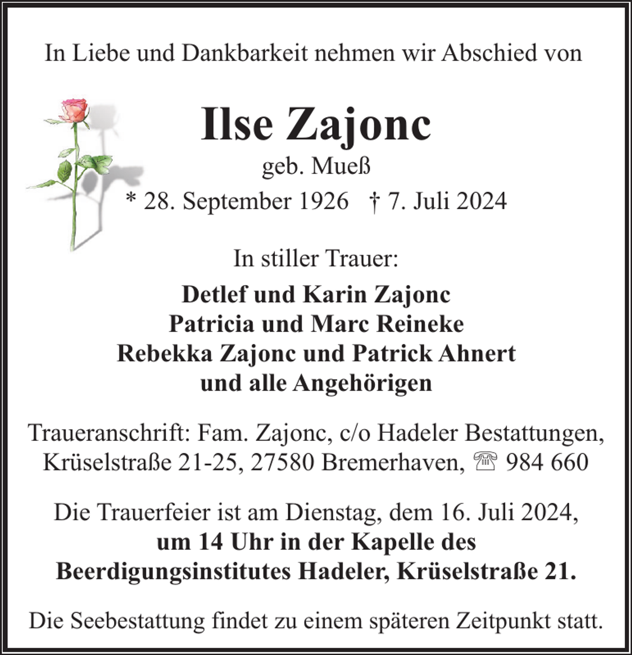<p>In Liebe und Dankbarkeit nehmen wir Abschied von</p><p>Ilse Zajonc</p><p>geb. Mueß<br />* 28. September 1926 † 7. Juli 2024<br />In stiller Trauer:<br />Detlef und Karin Zajonc<br />Patricia und Marc Reineke<br />Rebekka Zajonc und Patrick Ahnert<br />und alle Angehörigen<br />Traueranschrift: Fam. Zajonc, c/o Hadeler Bestattungen,<br />Krüselstraße 21-25, 27580 Bremerhaven, ' 984 660<br />Die Trauerfeier ist am Dienstag, dem 16. Juli 2024,<br />um 14 Uhr in der Kapelle des<br />Beerdigungsinstitutes Hadeler, Krüselstraße 21.<br />Die Seebestattung findet zu einem späteren Zeitpunkt statt.</p>