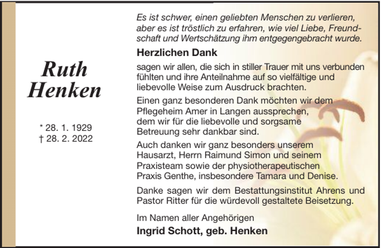 <p>Es ist schwer, einen geliebten Menschen zu verlieren,<br />aber es ist tröstlich zu erfahren, wie viel Liebe, Freundschaft und Wertschätzung ihm entgegengebracht wurde.</p><p>Ruth<br />Henken<br />* 28. 1. 1929<br />† 28. 2. 2022</p><p>Herzlichen Dank<br />sagen wir allen, die sich in stiller Trauer mit uns verbunden<br />fühlten und ihre Anteilnahme auf so vielfältige und<br />liebevolle Weise zum Ausdruck brachten.<br />Einen ganz besonderen Dank möchten wir dem<br />Pflegeheim Amer in Langen aussprechen,<br />dem wir für die liebevolle und sorgsame<br />Betreuung sehr dankbar sind.<br />Auch danken wir ganz besonders unserem<br />Hausarzt, Herrn Raimund Simon und seinem<br />Praxisteam sowie der physiotherapeutischen<br />Praxis Genthe, insbesondere Tamara und Denise.<br />Danke sagen wir dem Bestattungsinstitut Ahrens und<br />Pastor Ritter für die würdevoll gestaltete Beisetzung.<br />Im Namen aller Angehörigen</p><p>Ingrid Schott, geb. Henken</p>