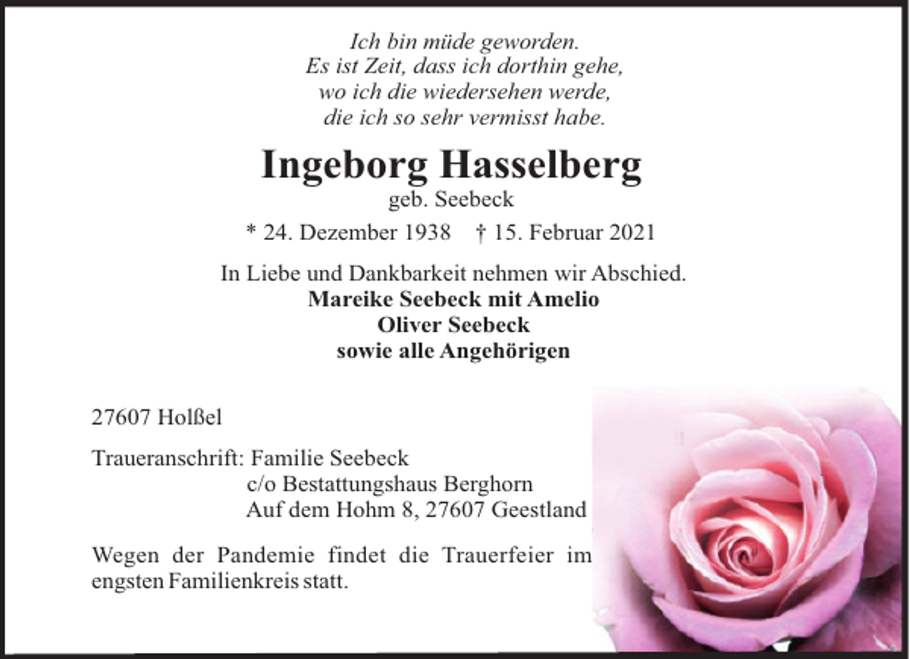 <p>Ich bin müde geworden.<br />Es ist Zeit, dass ich dorthin gehe,<br />wo ich die wiedersehen werde,<br />die ich so sehr vermisst habe.</p><p>Ingeborg Hasselberg<br />geb. Seebeck<br />* 24. Dezember 1938 † 15. Februar 2021<br />In Liebe und Dankbarkeit nehmen wir Abschied.<br />Mareike Seebeck mit Amelio<br />Oliver Seebeck<br />sowie alle Angehörigen<br />27607 Holßel<br />Traueranschrift: Familie Seebeck<br />c/o Bestattungshaus Berghorn<br />Auf dem Hohm 8, 27607 Geestland<br />Wegen der Pandemie findet die Trauerfeier im<br />engsten Familienkreis statt.</p>