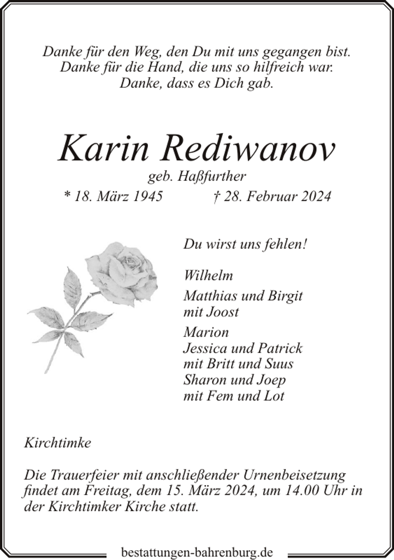 <p>Danke für den Weg, den Du mit uns gegangen bist.<br />Danke für die Hand, die uns so hilfreich war.<br />Danke, dass es Dich gab.</p><p>Karin Rediwanov<br />geb. Haßfurther<br />* 18. März 1945<br />† 28. Februar 2024<br />Du wirst uns fehlen!<br />Wilhelm<br />Matthias und Birgit<br />mit Joost<br />Marion<br />Jessica und Patrick<br />mit Britt und Suus<br />Sharon und Joep<br />mit Fem und Lot<br />Kirchtimke<br />Die Trauerfeier mit anschließender Urnenbeisetzung<br />findet am Freitag, dem 15. März 2024, um 14.00 Uhr in<br />der Kirchtimker Kirche statt.<br />bestattungen-bahrenburg.de</p>