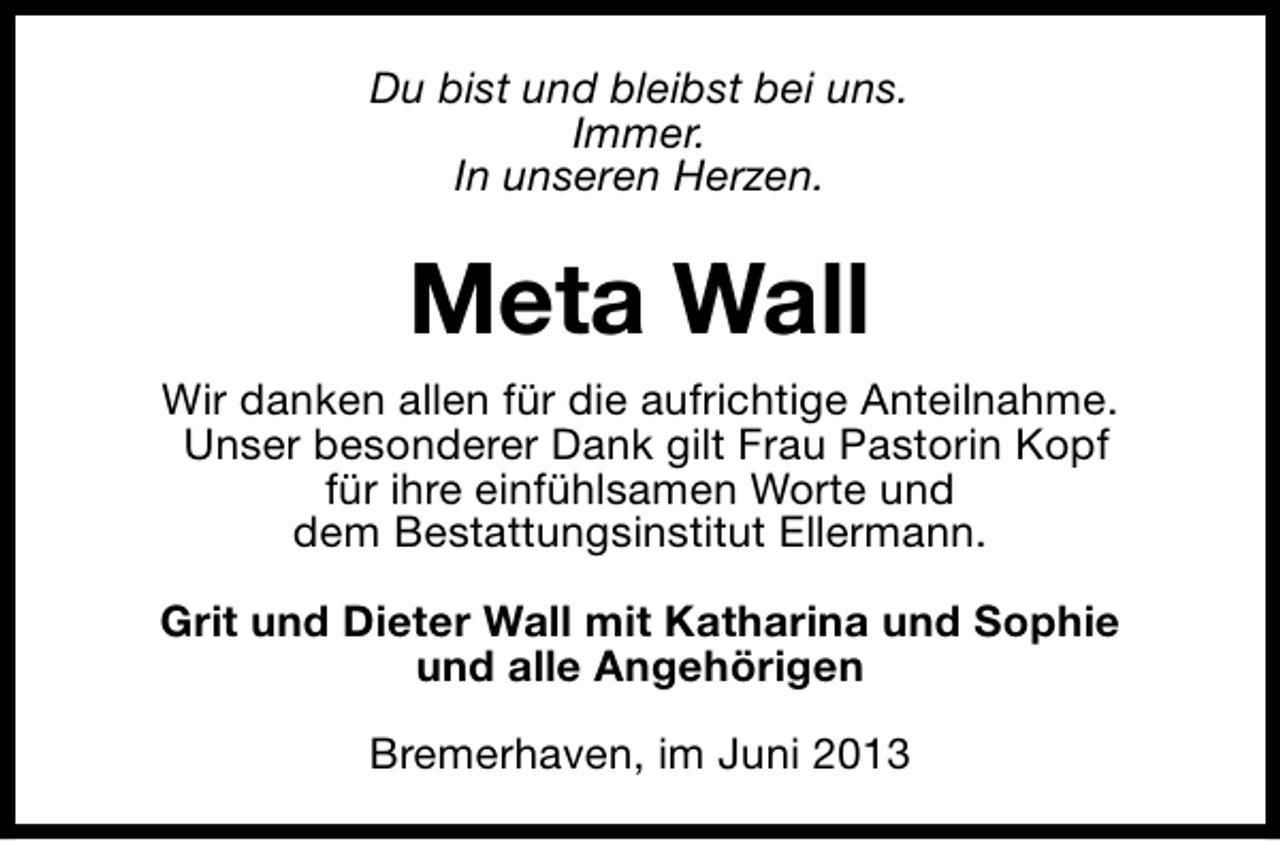 <p>Du bist und bleibst bei uns.<br />Immer.<br />In unseren Herzen.</p><p>Meta Wall<br />Wir danken allen für die aufrichtige Anteilnahme.<br />Unser besonderer Dank gilt Frau Pastorin Kopf<br />für ihre einfühlsamen Worte und<br />dem Bestattungsinstitut Ellermann.<br />Grit und Dieter Wall mit Katharina und Sophie<br />und alle Angehörigen<br />Bremerhaven, im Juni 2013</p>