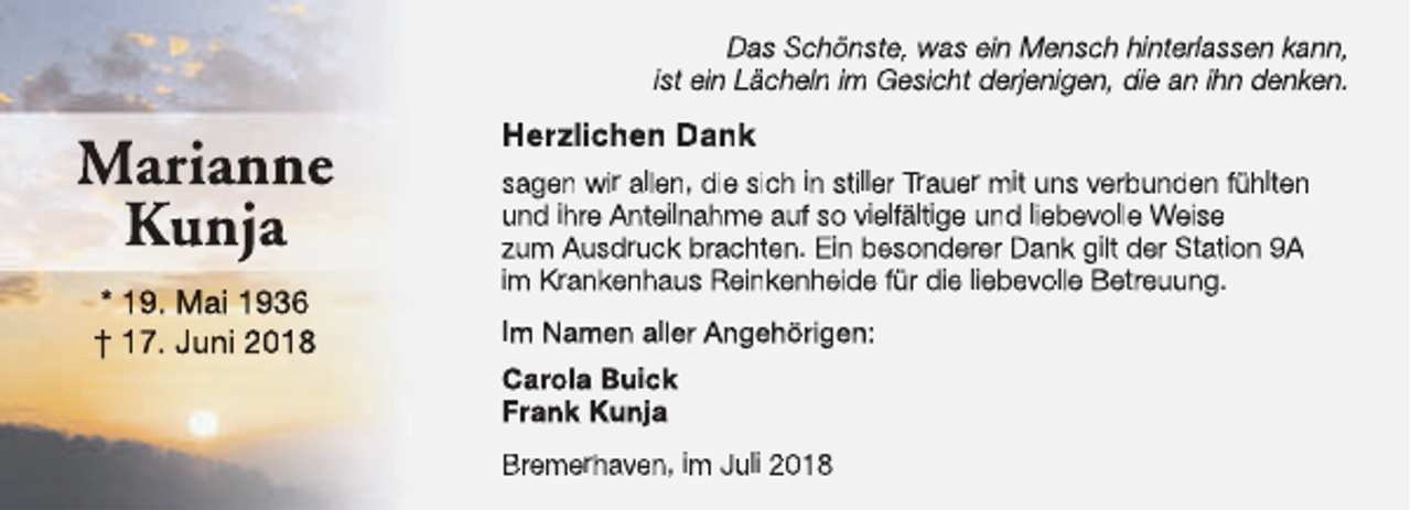 <p>Das Schönste, was ein Mensch hinterlassen kann,<br />ist ein Lächeln im Gesicht derjenigen, die an ihn denken.</p><p>Marianne<br />Kunja<br />* 19. Mai 1936<br />† 17. Juni 2018</p><p>Herzlichen Dank<br />sagen wir allen, die sich in stiller Trauer mit uns verbunden fühlten<br />und ihre Anteilnahme auf so vielfältige und liebevolle Weise<br />zum Ausdruck brachten. Ein besonderer Dank gilt der Station 9A<br />im Krankenhaus Reinkenheide für die liebevolle Betreuung.<br />Im Namen aller Angehörigen:<br />Carola Buick<br />Frank Kunja<br />Bremerhaven, im Juli 2018</p>