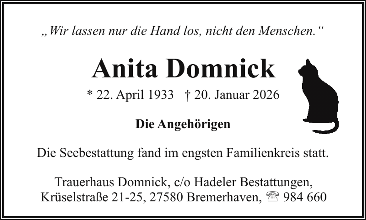 <p>„Wir lassen nur die Hand los, nicht den Menschen.“</p><p>Anita Domnick</p><p>* 22. April 1933 † 20. Januar 2026<br />Die Angehörigen<br />Die Seebestattung fand im engsten Familienkreis statt.<br />Trauerhaus Domnick, c/o Hadeler Bestattungen,<br />Krüselstraße 21-25, 27580 Bremerhaven, ' 984 660</p>
