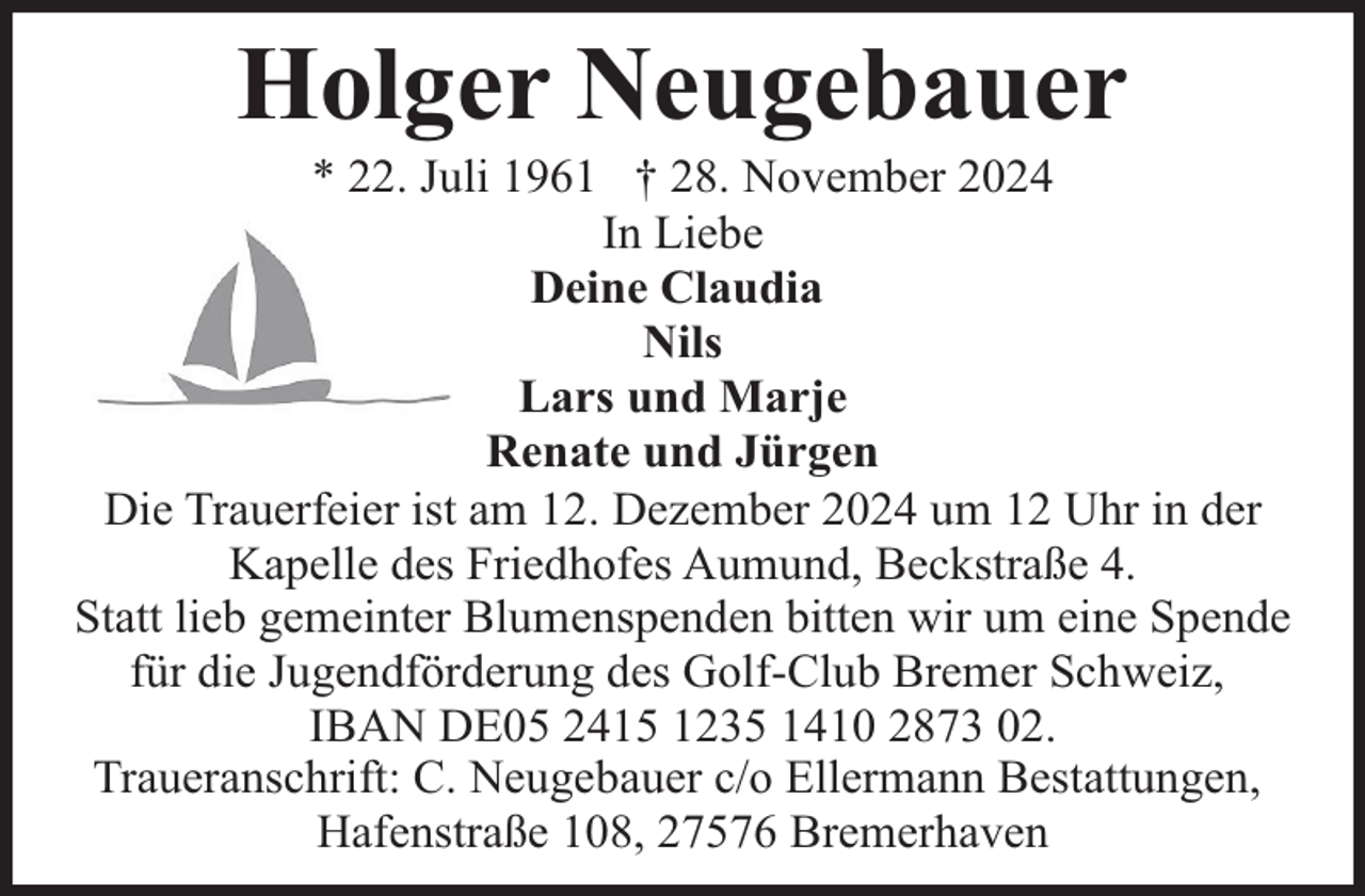 <p>Holger Neugebauer</p><p>* 22. Juli 1961 † 28. November 2024<br />In Liebe<br />Deine Claudia<br />Nils<br />Lars und Marje<br />Renate und Jürgen<br />Die Trauerfeier ist am 12. Dezember 2024 um 12 Uhr in der<br />Kapelle des Friedhofes Aumund, Beckstraße 4.<br />Statt lieb gemeinter Blumenspenden bitten wir um eine Spende<br />für die Jugendförderung des Golf-Club Bremer Schweiz,<br />IBAN DE05 2415 1235 1410 2873 02.<br />Traueranschrift: C. Neugebauer c/o Ellermann Bestattungen,<br />Hafenstraße 108, 27576 Bremerhaven</p>
