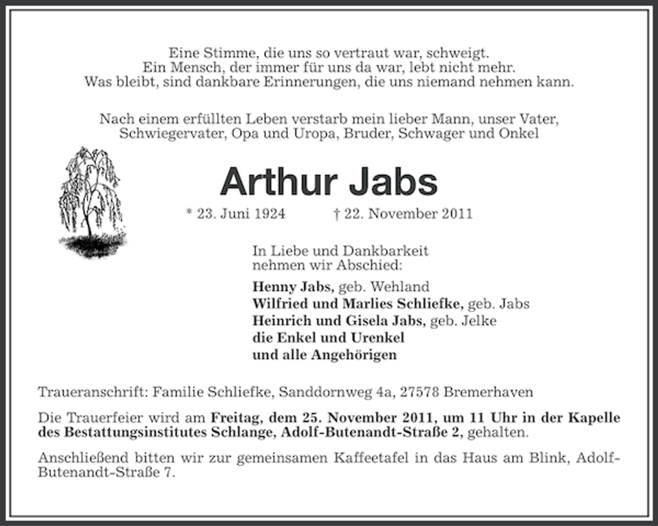 <p>Eine Stimme, die uns so vertraut war, schweigt.<br />Ein Mensch, der immer für uns da war, lebt nicht mehr.<br />Was bleibt, sind dankbare Erinnerungen, die uns niemand nehmen kann.<br />Nach einem erfüllten Leben verstarb mein lieber Mann, unser Vater,<br />Schwiegervater, Opa und Uropa, Bruder, Schwager und Onkel</p><p>Arthur Jabs<br />* 23. Juni 1924</p><p>† 22. November 2011</p><p>In Liebe und Dankbarkeit<br />nehmen wir Abschied:<br />Henny Jabs, geb. Wehland<br />Wilfried und Marlies Schliefke, geb. Jabs<br />Heinrich und Gisela Jabs, geb. Jelke<br />die Enkel und Urenkel<br />und alle Angehörigen<br />Traueranschrift: Familie Schliefke, Sanddornweg 4a, 27578 Bremerhaven<br />Die Trauerfeier wird am Freitag, dem 25. November 2011, um 11 Uhr in der Kapelle<br />des Bestattungsinstitutes Schlange, Adolf-Butenandt-Straße 2, gehalten.<br />Anschließend bitten wir zur gemeinsamen Kaffeetafel in das Haus am Blink, AdolfButenandt-Straße 7.</p>