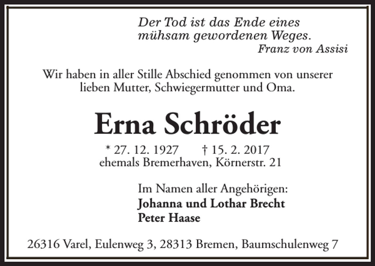 <p>Der Tod ist das Ende eines<br />mühsam gewordenen Weges.</p><p>Franz von Assisi</p><p>Wir haben in aller Stille Abschied genommen von unserer<br />lieben Mutter, Schwiegermutter und Oma.</p><p>Erna Schröder</p><p>* 27. 12. 1927<br />† 15. 2. 2017<br />ehemals Bremerhaven, Körnerstr. 21<br />Im Namen aller Angehörigen:<br />Johanna und Lothar Brecht<br />Peter Haase</p><p>26316 Varel, Eulenweg 3, 28313 Bremen, Baumschulenweg 7</p>