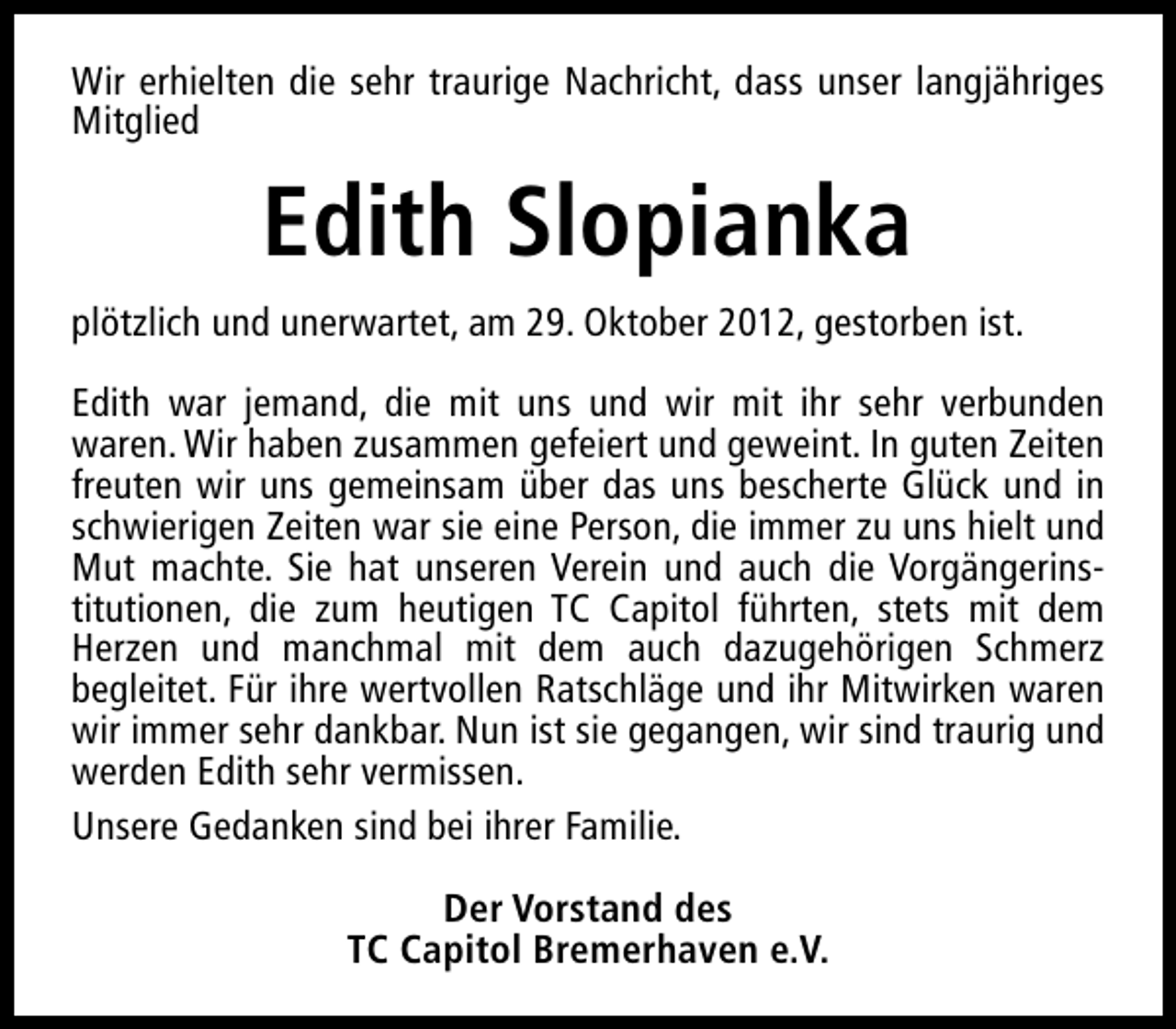 <p>Wir erhielten die sehr traurige Nachricht, dass unser langjähriges<br />Mitglied</p><p>Edith Slopianka<br />plötzlich und unerwartet, am 29. Oktober 2012, gestorben ist.<br />Edith war jemand, die mit uns und wir mit ihr sehr verbunden<br />waren. Wir haben zusammen gefeiert und geweint. In guten Zeiten<br />freuten wir uns gemeinsam über das uns bescherte Glück und in<br />schwierigen Zeiten war sie eine Person, die immer zu uns hielt und<br />Mut machte. Sie hat unseren Verein und auch die Vorgängerinstitutionen, die zum heutigen TC Capitol führten, stets mit dem<br />Herzen und manchmal mit dem auch dazugehörigen Schmerz<br />begleitet. Für ihre wertvollen Ratschläge und ihr Mitwirken waren<br />wir immer sehr dankbar. Nun ist sie gegangen, wir sind traurig und<br />werden Edith sehr vermissen.<br />Unsere Gedanken sind bei ihrer Familie.<br />Der Vorstand des<br />TC Capitol Bremerhaven e.V.</p>