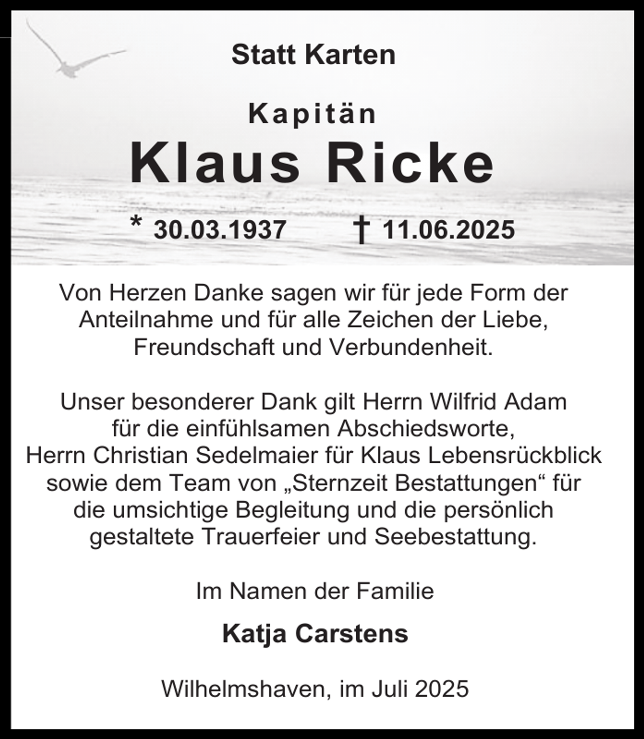 <p>Statt Karten<br />Kapitän</p><p>Klaus Ricke<br />* 30.03.1937</p><p>† 11.06.2025</p><p>Von Herzen Danke sagen wir für jede Form der<br />Anteilnahme und für alle Zeichen der Liebe,<br />Freundschaft und Verbundenheit.<br />Unser besonderer Dank gilt Herrn Wilfrid Adam<br />für die einfühlsamen Abschiedsworte,<br />Herrn Christian Sedelmaier für Klaus Lebensrückblick<br />sowie dem Team von „Sternzeit Bestattungen“ für<br />die umsichtige Begleitung und die persönlich<br />gestaltete Trauerfeier und Seebestattung.<br />Im Namen der Familie</p><p>Katja Carstens<br />Wilhelmshaven, im Juli 2025</p>