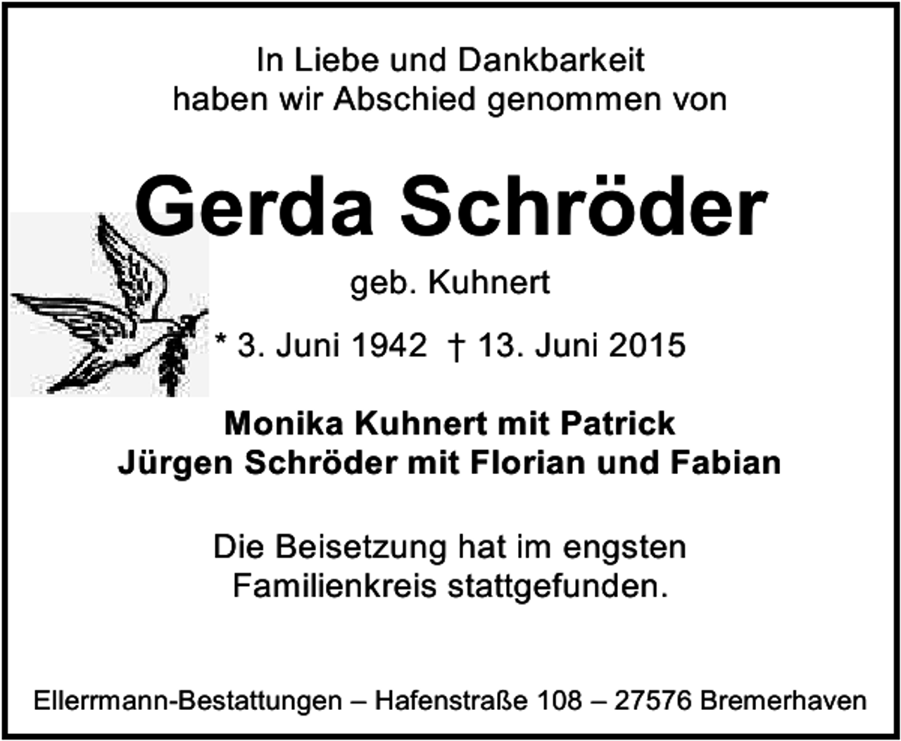 <p>In Liebe und Dankbarkeit<br />haben wir Abschied genommen von</p><p>Gerda Schröder<br />geb. Kuhnert</p><p>* 3. Juni 1942 † 13. Juni 2015<br />Monika Kuhnert mit Patrick<br />Jürgen Schröder mit Florian und Fabian<br />Die Beisetzung hat im engsten<br />Familienkreis stattgefunden.<br />Ellerrmann-Bestattungen – Hafenstraße 108 – 27576 Bremerhaven</p>