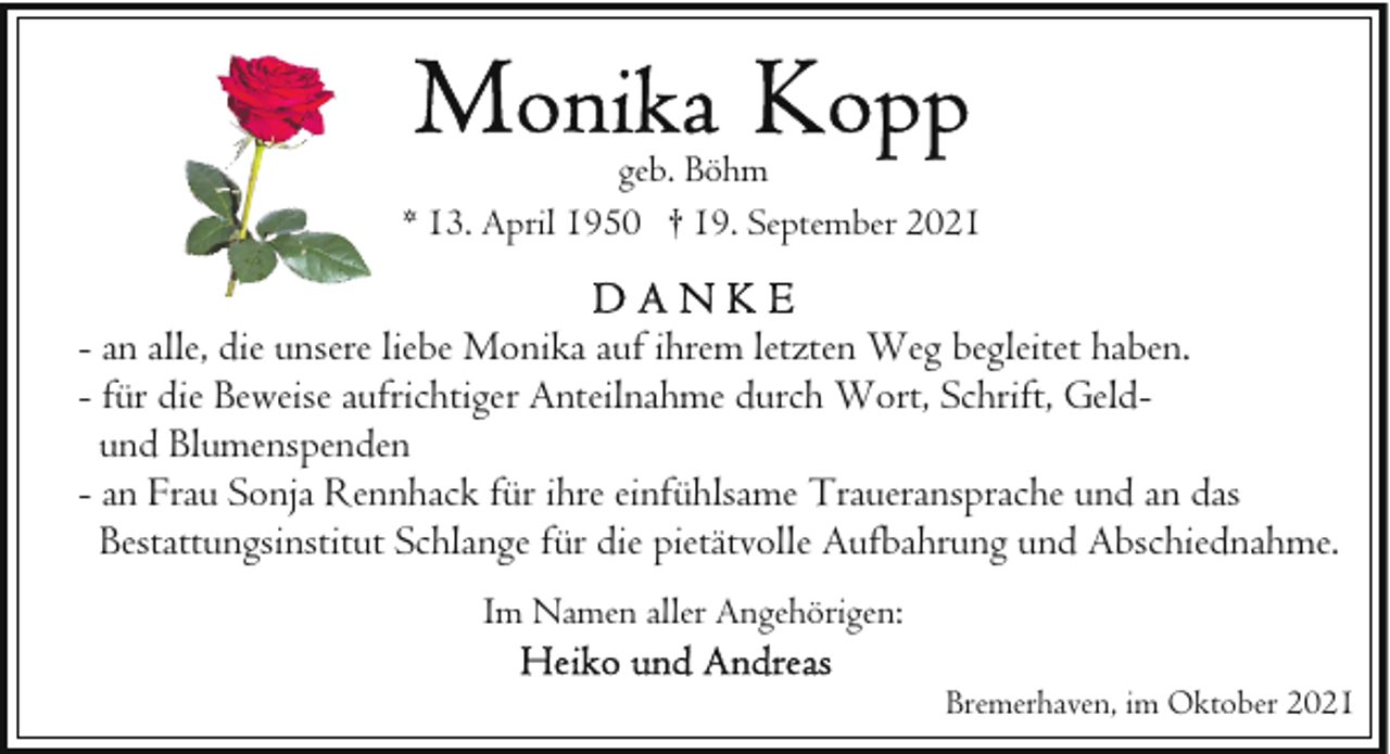 <p>geb. Böhm<br />* 13. April 1950 † 19. September 2021</p>
<p>- an alle, die unsere liebe Monika auf ihrem letzten Weg begleitet haben.<br />- für die Beweise aufrichtiger Anteilnahme durch Wort, Schrift, Geldund Blumenspenden<br />- an Frau Sonja Rennhack für ihre einfühlsame Traueransprache und an das<br />Bestattungsinstitut Schlange für die pietätvolle Aufbahrung und Abschiednahme.<br />Im Namen aller Angehörigen:<br />Bremerhaven, im Oktober 2021</p>