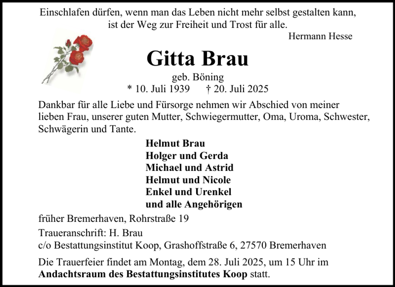 <p>Einschlafen dürfen, wenn man das Leben nicht mehr selbst gestalten kann,<br />ist der Weg zur Freiheit und Trost für alle.<br />Hermann Hesse</p><p>Gitta Brau<br />geb. Böning<br />* 10. Juli 1939 † 20. Juli 2025<br />Dankbar für alle Liebe und Fürsorge nehmen wir Abschied von meiner<br />lieben Frau, unserer guten Mutter, Schwiegermutter, Oma, Uroma, Schwester,<br />Schwägerin und Tante.<br />Helmut Brau<br />Holger und Gerda<br />Michael und Astrid<br />Helmut und Nicole<br />Enkel und Urenkel<br />und alle Angehörigen<br />früher Bremerhaven, Rohrstraße 19<br />Traueranschrift: H. Brau<br />c/o Bestattungsinstitut Koop, Grashoffstraße 6, 27570 Bremerhaven<br />Die Trauerfeier findet am Montag, dem 28. Juli 2025, um 15 Uhr im<br />Andachtsraum des Bestattungsinstitutes Koop statt.</p>