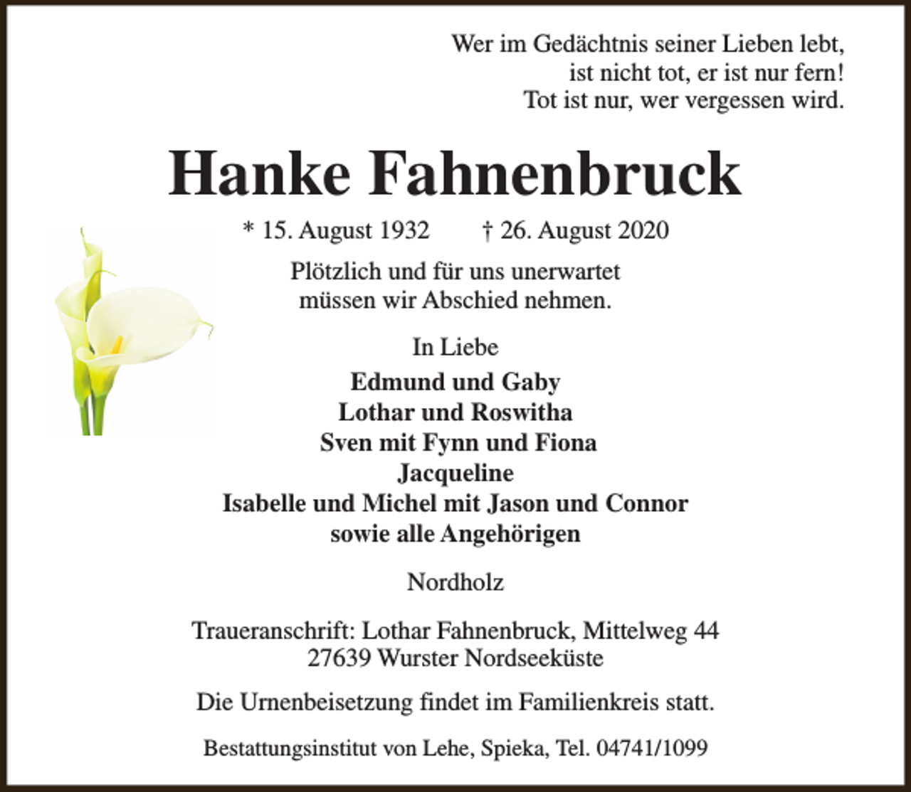 <p>Wer im Gedächtnis seiner Lieben lebt,<br />ist nicht tot, er ist nur fern!<br />Tot ist nur, wer vergessen wird.</p><p>Hanke Fahnenbruck<br />* 15. August 1932</p><p>† 26. August 2020</p><p>Plötzlich und für uns unerwartet<br />müssen wir Abschied nehmen.<br />In Liebe<br />Edmund und Gaby<br />Lothar und Roswitha<br />Sven mit Fynn und Fiona<br />Jacqueline<br />Isabelle und Michel mit Jason und Connor<br />sowie alle Angehörigen<br />Nordholz<br />Traueranschrift: Lothar Fahnenbruck, Mittelweg 44<br />27639 Wurster Nordseeküste<br />Die Urnenbeisetzung findet im Familienkreis statt.<br />Bestattungsinstitut von Lehe, Spieka, Tel. 04741/1099</p>