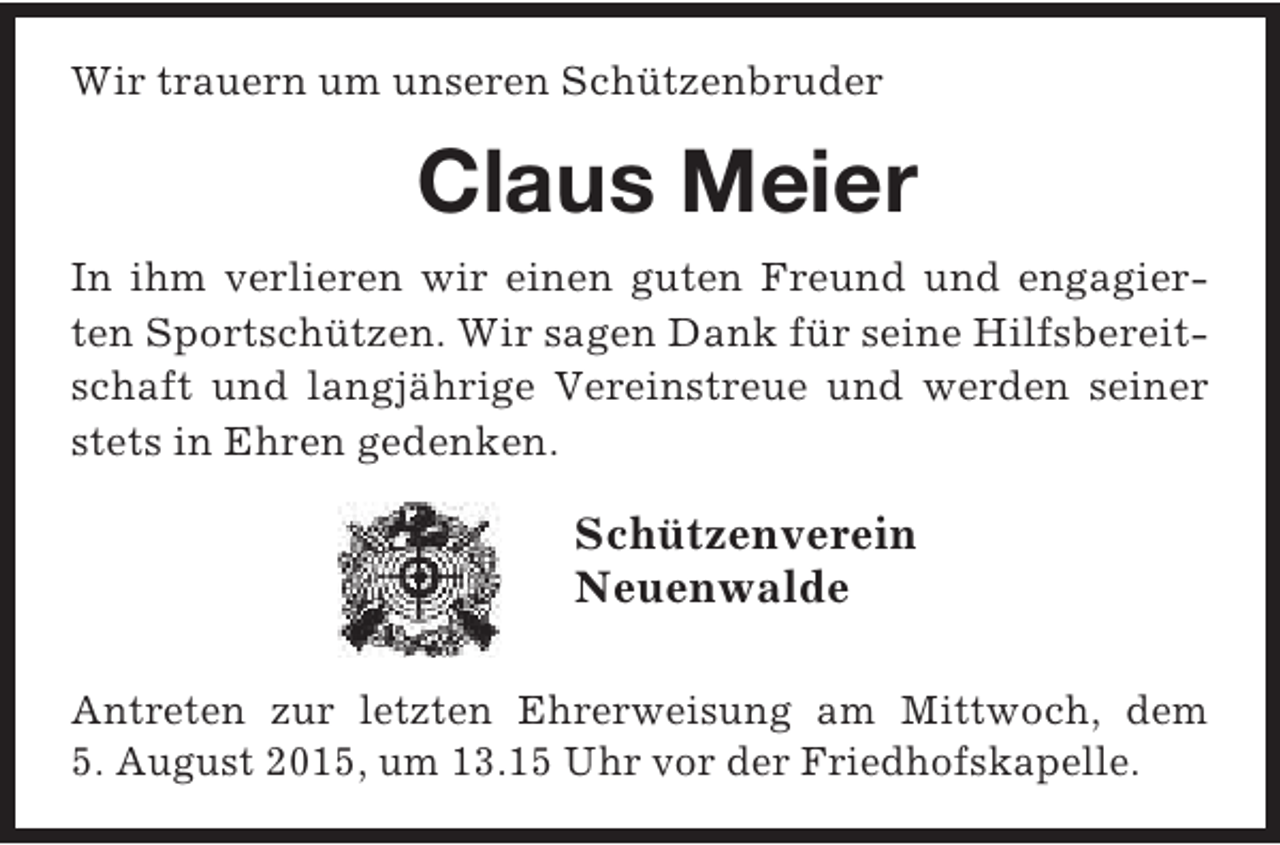<p>Wir trauern um unseren Schützenbruder</p><p>Claus Meier<br />In ihm verlieren wir einen guten Freund und engagierten Sportschützen. Wir sagen Dank für seine Hilfsbereitschaft und langjährige Vereinstreue und werden seiner<br />stets in Ehren gedenken.</p><p>Schützenverein<br />Neuenwalde<br />Antreten zur letzten Ehrerweisung am Mittwoch, dem<br />5. August 2015, um 13.15 Uhr vor der Friedhofskapelle.</p>