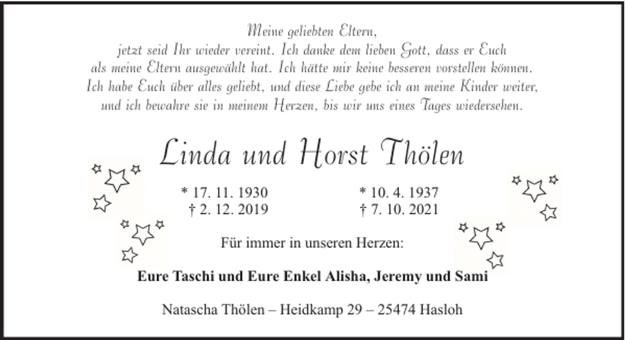 <p>Meine geliebten Eltern,<br />jetzt seid Ihr wieder vereint. Ich danke dem lieben Gott, dass er Euch<br />als meine Eltern ausgewählt hat. Ich hätte mir keine besseren vorstellen können.<br />Ich habe Euch über alles geliebt, und diese Liebe gebe ich an meine Kinder weiter,<br />und ich bewahre sie in meinem Herzen, bis wir uns eines Tages wiedersehen.</p><p>Linda und Horst Thölen<br />* 17. 11. 1930<br />† 2. 12. 2019</p><p>* 10. 4. 1937<br />† 7. 10. 2021</p><p>Für immer in unseren Herzen:<br />Eure Taschi und Eure Enkel Alisha, Jeremy und Sami<br />Natascha Thölen – Heidkamp 29 – 25474 Hasloh</p>