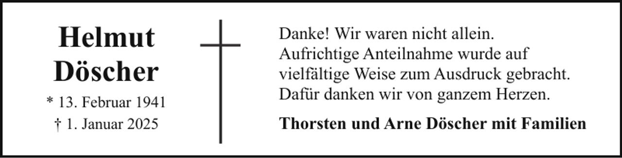 <p>Helmut<br />Döscher<br />* 13. Februar 1941<br />† 1. Januar 2025</p><p>Danke! Wir waren nicht allein.<br />Aufrichtige Anteilnahme wurde auf<br />vielfältige Weise zum Ausdruck gebracht.<br />Dafür danken wir von ganzem Herzen.<br />Thorsten und Arne Döscher mit Familien</p>