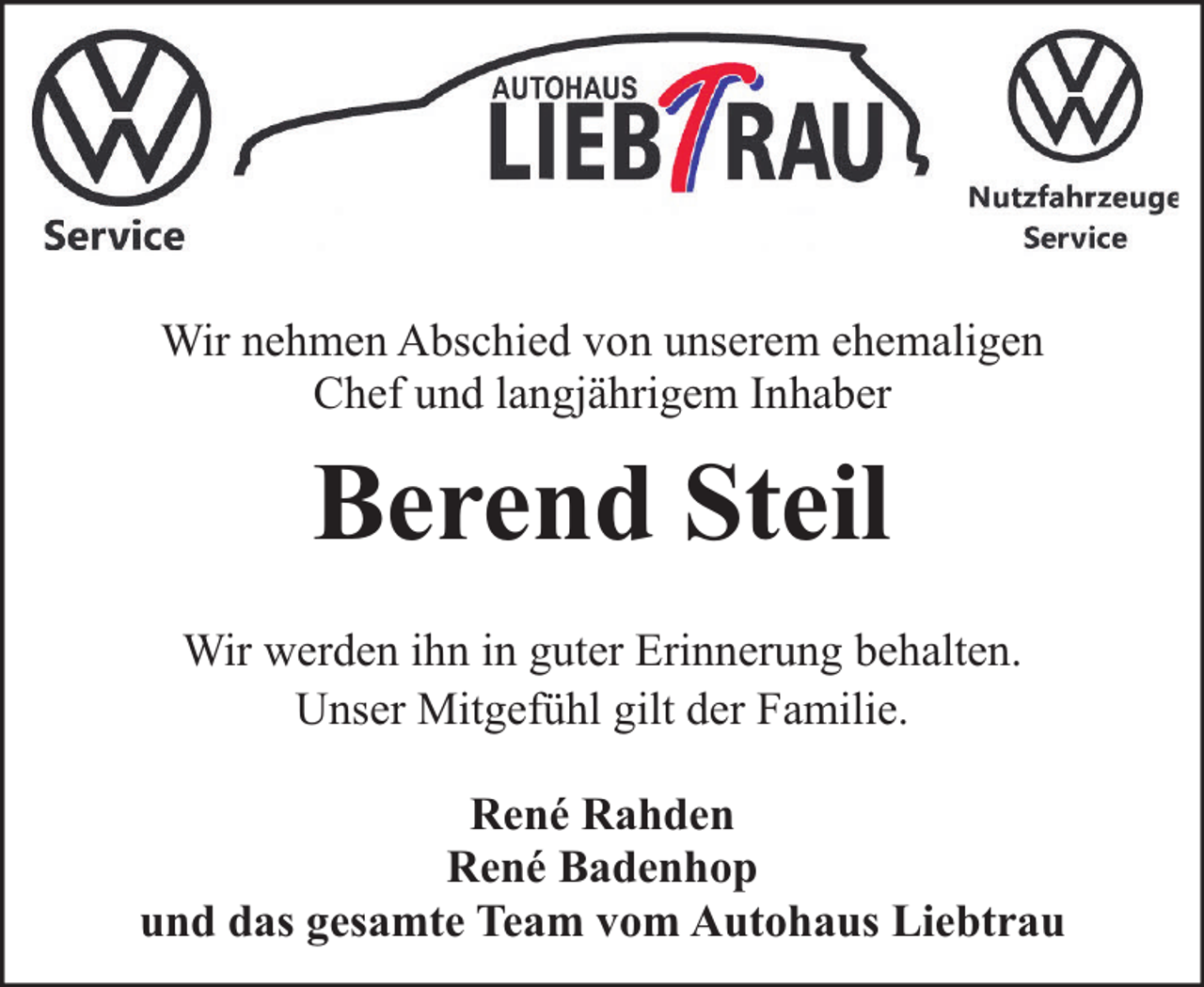 <p>Wir nehmen Abschied von unserem ehemaligen<br />Chef und langjährigem Inhaber</p><p>Berend Steil<br />Wir werden ihn in guter Erinnerung behalten.<br />Unser Mitgefühl gilt der Familie.<br />René Rahden<br />René Badenhop<br />und das gesamte Team vom Autohaus Liebtrau</p>
