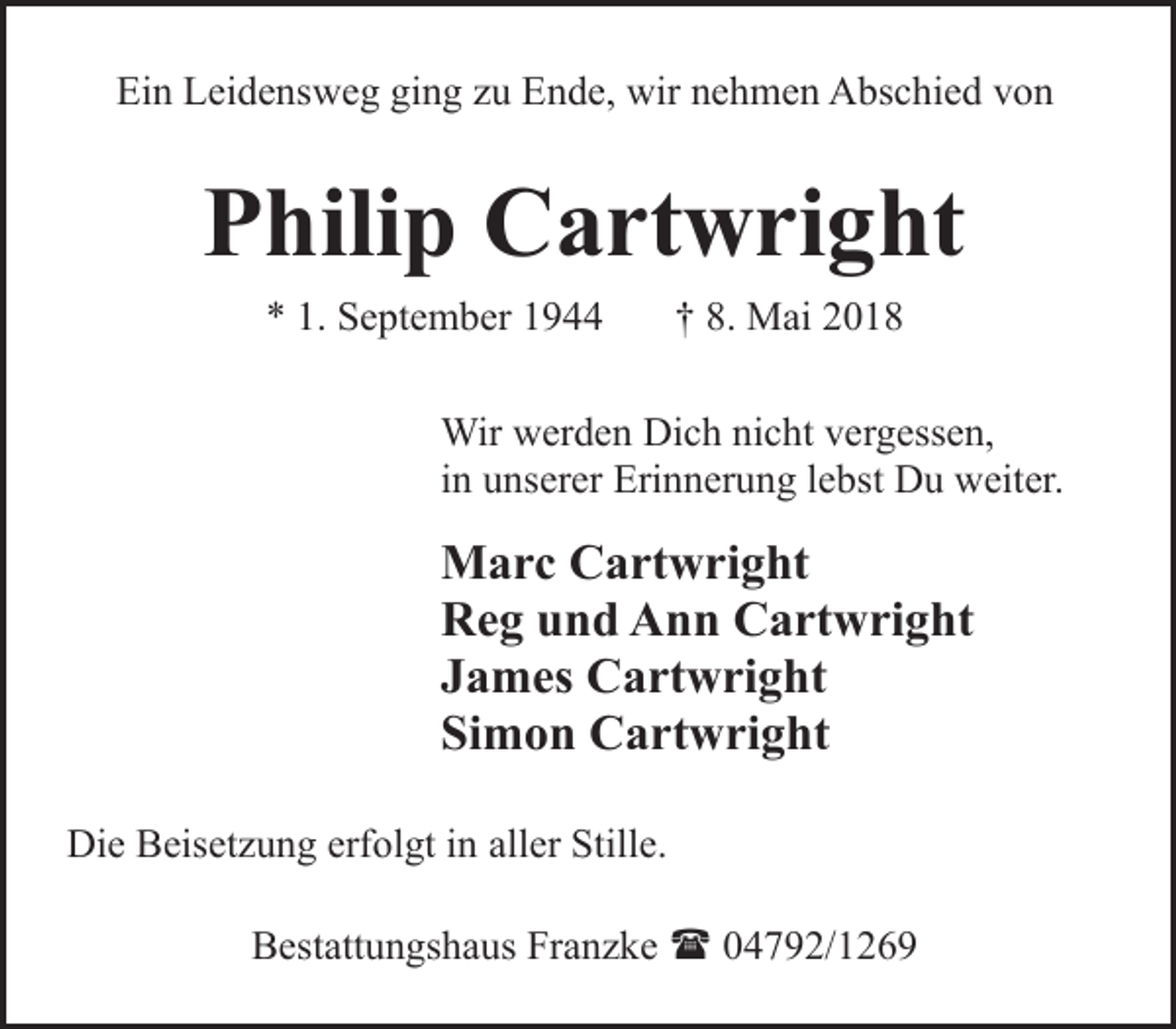 <p>Ein Leidensweg ging zu Ende, wir nehmen Abschied von</p><p>Philip Cartwright<br />* 1. September 1944</p><p>† 8. Mai 2018</p><p>Wir werden Dich nicht vergessen,<br />in unserer Erinnerung lebst Du weiter.</p><p>Marc Cartwright<br />Reg und Ann Cartwright<br />James Cartwright<br />Simon Cartwright<br />Die Beisetzung erfolgt in aller Stille.<br />Bestattungshaus Franzke ( 04792/1269</p>