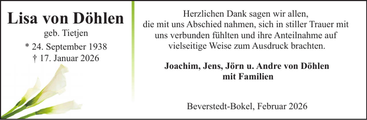 <p>Lisa von Döhlen<br />geb. Tietjen<br />* 24. September 1938<br />† 17. Januar 2026</p><p>Herzlichen Dank sagen wir allen,<br />die mit uns Abschied nahmen, sich in stiller Trauer mit<br />uns verbunden fühlten und ihre Anteilnahme auf<br />vielseitige Weise zum Ausdruck brachten.<br />Joachim, Jens, Jörn u. Andre von Döhlen<br />mit Familien<br />Beverstedt-Bokel, Februar 2026</p>