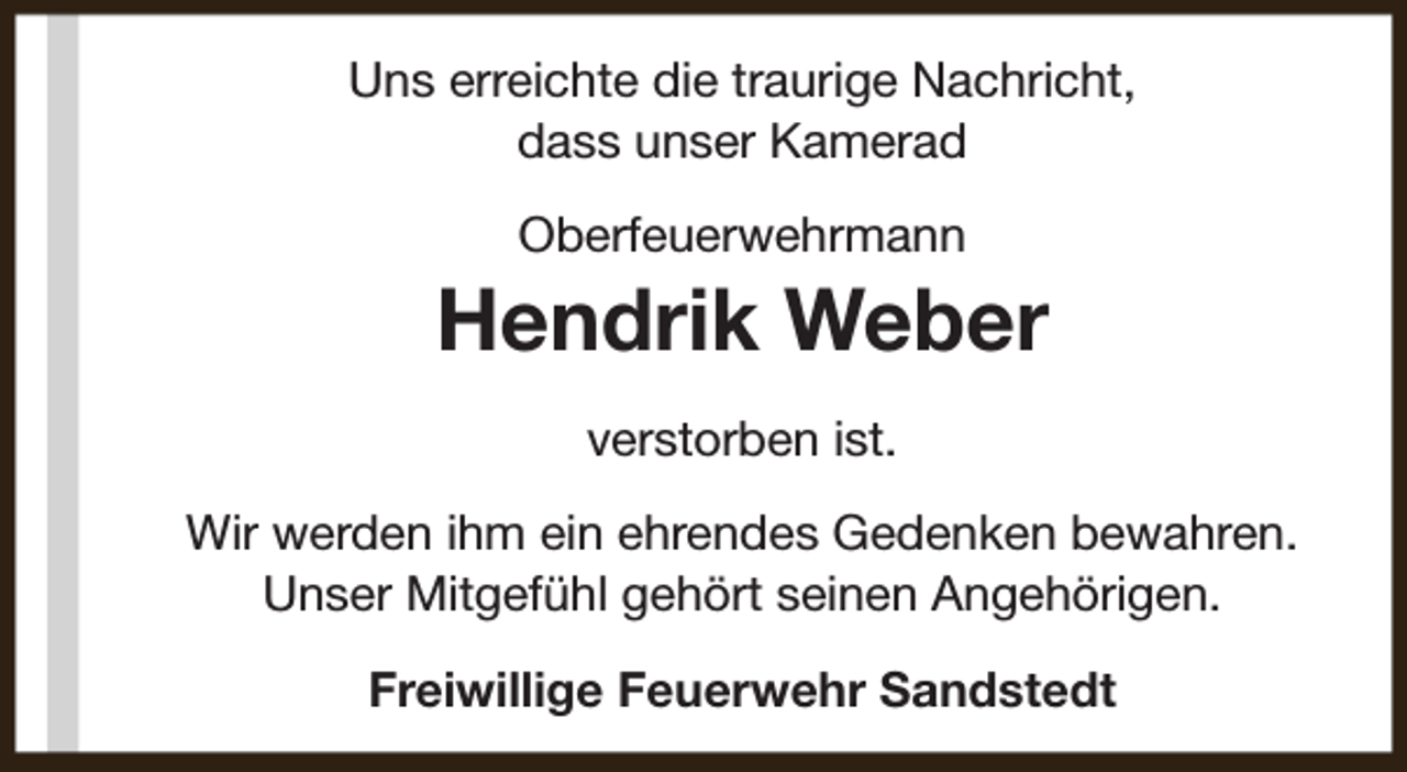 <p>Uns erreichte die traurige Nachricht,<br />dass unser Kamerad<br />Oberfeuerwehrmann</p><p>Hendrik Weber<br />verstorben ist.<br />Wir werden ihm ein ehrendes Gedenken bewahren.<br />Unser Mitgefühl gehört seinen Angehörigen.<br />Freiwillige Feuerwehr Sandstedt</p>