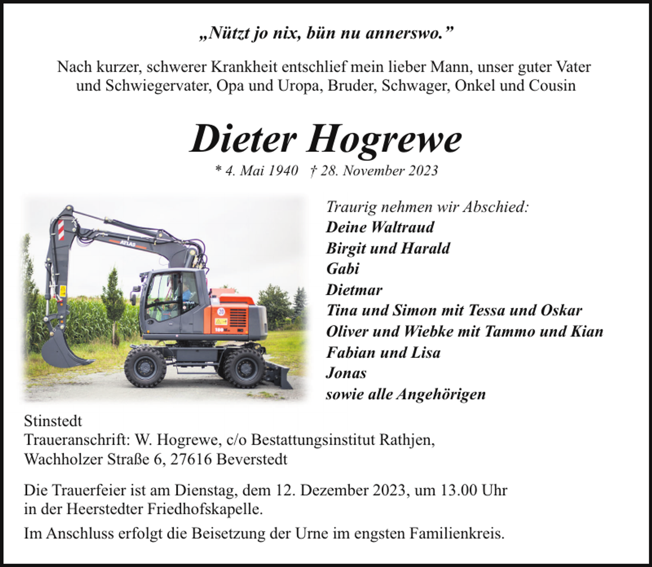 <p>„Nützt jo nix, bün nu annerswo.”<br />Nach kurzer, schwerer Krankheit entschlief mein lieber Mann, unser guter Vater<br />und Schwiegervater, Opa und Uropa, Bruder, Schwager, Onkel und Cousin</p><p>Dieter Hogrewe<br />* 4. Mai 1940 † 28. November 2023</p><p>Traurig nehmen wir Abschied:<br />Deine Waltraud<br />Birgit und Harald<br />Gabi<br />Dietmar<br />Tina und Simon mit Tessa und Oskar<br />Oliver und Wiebke mit Tammo und Kian<br />Fabian und Lisa<br />Jonas<br />sowie alle Angehörigen<br />Stinstedt<br />Traueranschrift: W. Hogrewe, c/o Bestattungsinstitut Rathjen,<br />Wachholzer Straße 6, 27616 Beverstedt<br />Die Trauerfeier ist am Dienstag, dem 12. Dezember 2023, um 13.00 Uhr<br />in der Heerstedter Friedhofskapelle.<br />Im Anschluss erfolgt die Beisetzung der Urne im engsten Familienkreis.</p>