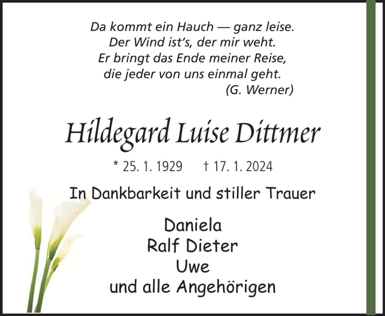 <p>Da kommt ein Hauch — ganz leise.<br />Der Wind ist‘s, der mir weht.<br />Er bringt das Ende meiner Reise,<br />die jeder von uns einmal geht.<br />(G. Werner)</p><p>Hildegard Luise Dittmer<br />* 25. 1. 1929</p><p>† 17. 1. 2024</p><p>In Dankbarkeit und stiller Trauer</p><p>Daniela<br />Ralf Dieter<br />Uwe<br />und alle Angehörigen</p>