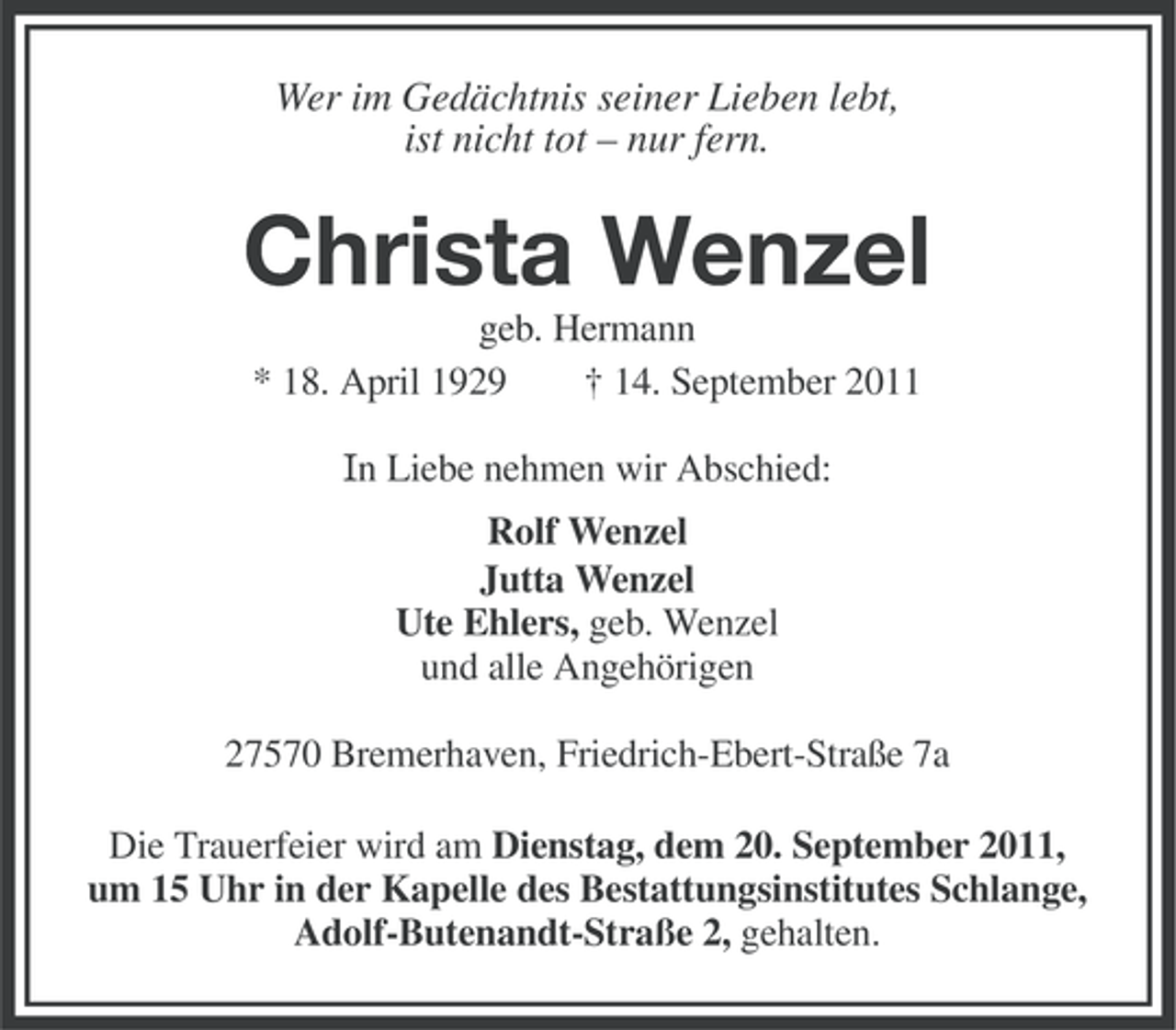 <p>Wer im Gedächtnis seiner Lieben lebt,<br />ist nicht tot – nur fern.</p><p>Christa Wenzel<br />geb. Hermann<br />* 18. April 1929<br />† 14. September 2011<br />In Liebe nehmen wir Abschied:<br />Rolf Wenzel<br />Jutta Wenzel<br />Ute Ehlers, geb. Wenzel<br />und alle Angehörigen<br />27570 Bremerhaven, Friedrich-Ebert-Straße 7a<br />Die Trauerfeier wird am Dienstag, dem 20. September 2011,<br />um 15 Uhr in der Kapelle des Bestattungsinstitutes Schlange,<br />Adolf-Butenandt-Straße 2, gehalten.</p>
