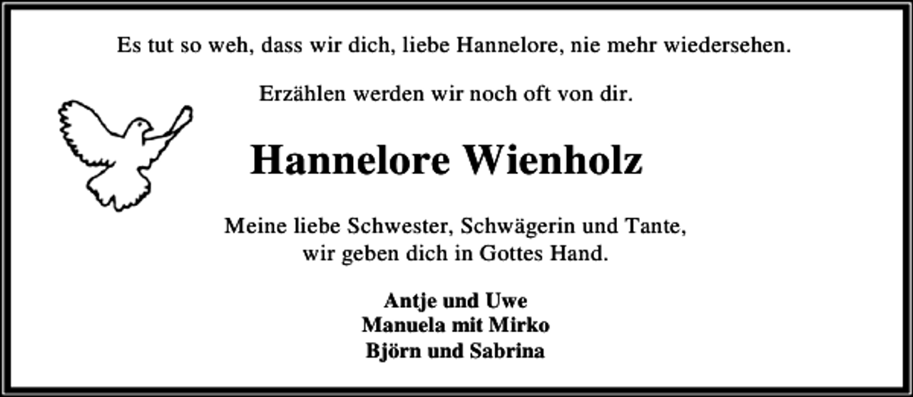 <p>Es tut so weh, dass wir dich, liebe Hannelore, nie mehr wiedersehen.<br />Erzählen werden wir noch oft von dir.</p><p>Hannelore Wienholz<br />Meine liebe Schwester, Schwägerin und Tante,<br />wir geben dich in Gottes Hand.<br />Antje und Uwe<br />Manuela mit Mirko<br />Björn und Sabrina</p>