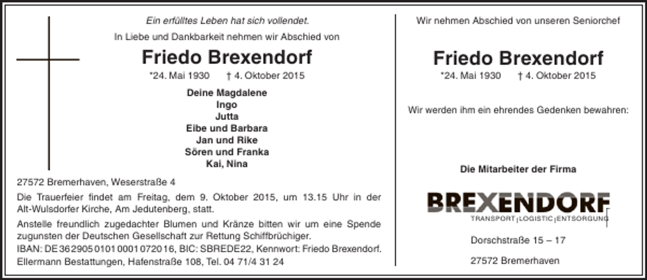 <p>Ein erfülltes Leben hat sich vollendet.</p><p>Wir nehmen Abschied von unseren Seniorchef</p><p>In Liebe und Dankbarkeit nehmen wir Abschied von</p><p>Friedo Brexendorf<br />*24. Mai 1930</p><p>† 4. Oktober 2015</p><p>Deine Magdalene<br />Ingo<br />Jutta<br />Eibe und Barbara<br />Jan und Rike<br />Sören und Franka<br />Kai, Nina<br />27572 Bremerhaven, Weserstraße 4<br />Die Trauerfeier findet am Freitag, dem 9. Oktober 2015, um 13.15 Uhr in der<br />Alt-Wulsdorfer Kirche, Am Jedutenberg, statt.<br />Anstelle freundlich zugedachter Blumen und Kränze bitten wir um eine Spende<br />zugunsten der Deutschen Gesellschaft zur Rettung Schiffbrüchiger.<br />IBAN: DE 36 2905 0101 0001 0720 16, BIC: SBREDE22, Kennwort: Friedo Brexendorf.<br />Ellermann Bestattungen, Hafenstraße 108, Tel. 04 71/4 31 24</p><p>Friedo Brexendorf<br />*24. Mai 1930</p><p>† 4. Oktober 2015</p><p>Wir werden ihm ein ehrendes Gedenken bewahren:</p><p>Die Mitarbeiter der Firma</p><p>TRANSPORT l LOGISTIC l ENTSORGUNG</p><p>Dorschstraße 15 – 17<br />27572 Bremerhaven</p>