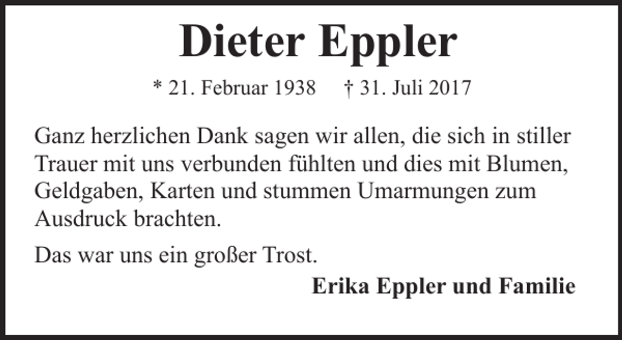 <p>Dieter Eppler<br />* 21. Februar 1938</p><p>† 31. Juli 2017</p><p>Ganz herzlichen Dank sagen wir allen, die sich in stiller<br />Trauer mit uns verbunden fühlten und dies mit Blumen,<br />Geldgaben, Karten und stummen Umarmungen zum<br />Ausdruck brachten.<br />Das war uns ein großer Trost.<br />Erika Eppler und Familie</p>