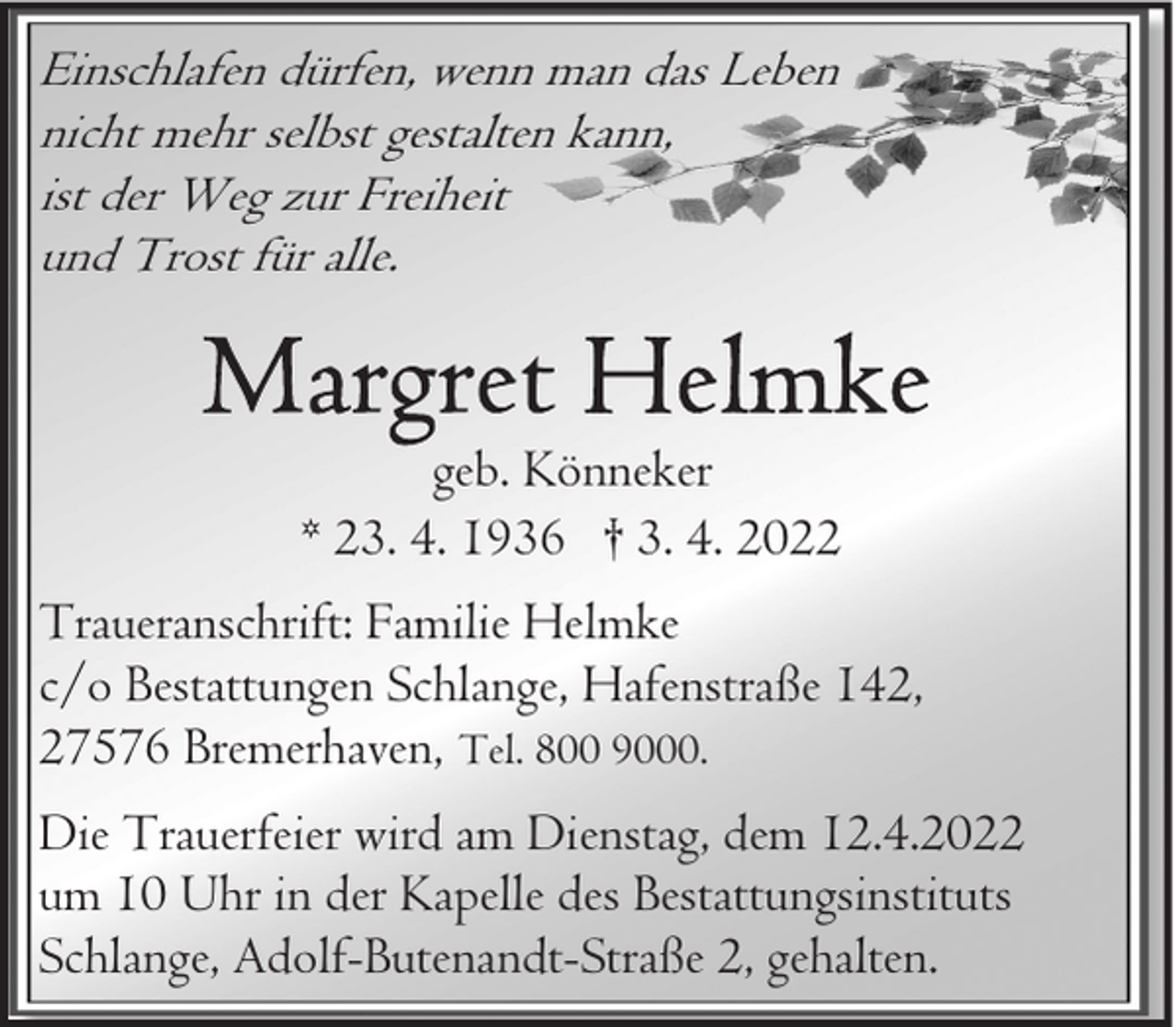 <p>Einschlafen dürfen, wenn man das Leben<br />nicht mehr selbst gestalten kann,<br />ist der Weg zur Freiheit<br />und Trost für alle.</p><p>geb. Könneker<br />* 23. 4. 1936 † 3. 4. 2022<br />Traueranschrift: Familie Helmke<br />c/o Bestattungen Schlange, Hafenstraße 142,<br />27576 Bremerhaven, Tel. 800 9000.<br />Die Trauerfeier wird am Dienstag, dem 12.4.2022<br />um 10 Uhr in der Kapelle des Bestattungsinstituts<br />Schlange, Adolf-Butenandt-Straße 2, gehalten.</p>